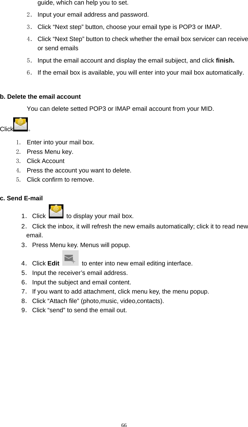     66guide, which can help you to set.   2． Input your email address and password. 3． Click “Next step” button, choose your email type is POP3 or IMAP. 4． Click “Next Step” button to check whether the email box servicer can receive or send emails 5． Input the email account and display the email subiject, and click finish. 6． If the email box is available, you will enter into your mail box automatically.  b. Delete the email account You can delete setted POP3 or IMAP email account from your MID. Click 。 1.  Enter into your mail box. 2. Press Menu key. 3. Click Account 4.  Press the account you want to delete. 5.  Click confirm to remove.  c. Send E-mail 1． Click    to display your mail box. 2． Click the inbox, it will refresh the new emails automatically; click it to read new email. 3． Press Menu key. Menus will popup. 4． Click Edit    to enter into new email editing interface. 5． Input the receiver’s email address.   6． Input the subject and email content. 7． If you want to add attachment, click menu key, the menu popup. 8． Click “Attach file” (photo,music, video,contacts). 9． Click “send” to send the email out. 