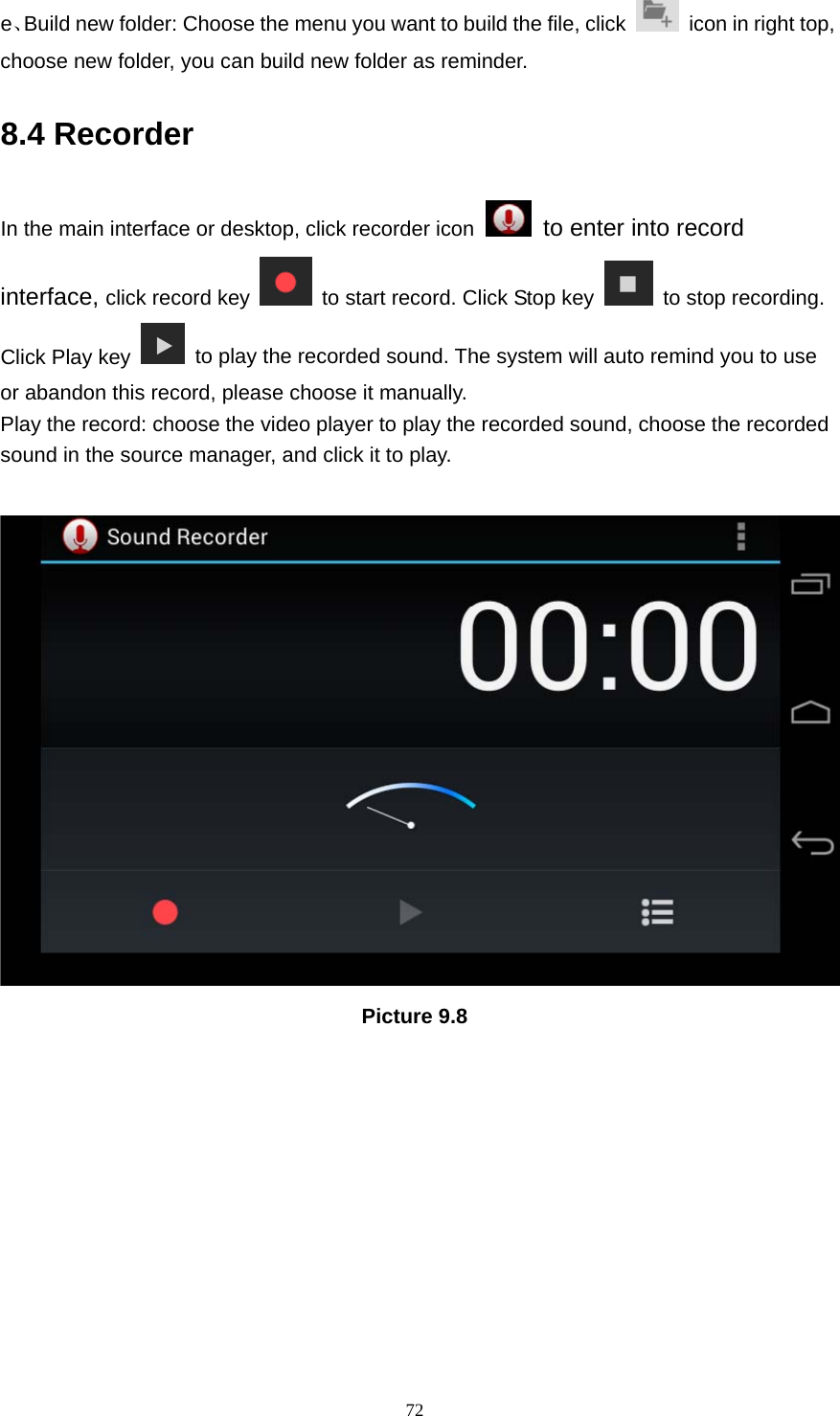     72e、Build new folder: Choose the menu you want to build the file, click    icon in right top, choose new folder, you can build new folder as reminder. 8.4 Recorder In the main interface or desktop, click recorder icon   to enter into record interface, click record key    to start record. Click Stop key    to stop recording. Click Play key    to play the recorded sound. The system will auto remind you to use or abandon this record, please choose it manually. Play the record: choose the video player to play the recorded sound, choose the recorded sound in the source manager, and click it to play.     Picture 9.8