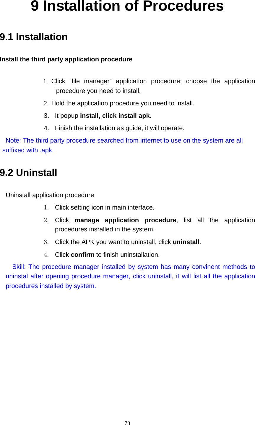     739 Installation of Procedures 9.1 Installation Install the third party application procedure        1. Click “file manager” application procedure; choose the application procedure you need to install. 2. Hold the application procedure you need to install. 3. It popup install, click install apk. 4.  Finish the installation as guide, it will operate.   Note: The third party procedure searched from internet to use on the system are all suffixed with .apk. 9.2 Uninstall Uninstall application procedure 1.  Click setting icon in main interface. 2. Click  manage application procedure, list all the application procedures insralled in the system. 3.  Click the APK you want to uninstall, click uninstall.  4. Click confirm to finish uninstallation.   Skill: The procedure manager installed by system has many convinent methods to uninstal after opening procedure manager, click uninstall, it will list all the application procedures installed by system. 