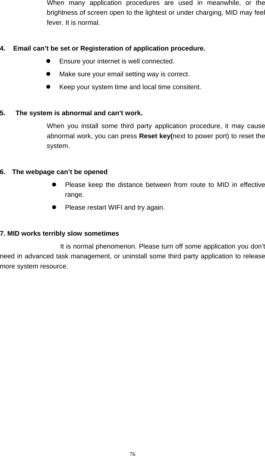     76When many application procedures are used in meanwhile, or the brightness of screen open to the lightest or under charging, MID may feel fever. It is normal.  4.  Email can’t be set or Registeration of application procedure. z  Ensure your internet is well connected. z  Make sure your email setting way is correct. z  Keep your system time and local time consitent.    5.      The system is abnormal and can’t work. When you install some third party application procedure, it may cause abnormal work, you can press Reset key(next to power port) to reset the system.   6.    The webpage can’t be opened z  Please keep the distance between from route to MID in effective range. z  Please restart WIFI and try again.  7. MID works terribly slow sometimes It is normal phenomenon. Please turn off some application you don’t need in advanced task management, or uninstall some third party application to release more system resource. 