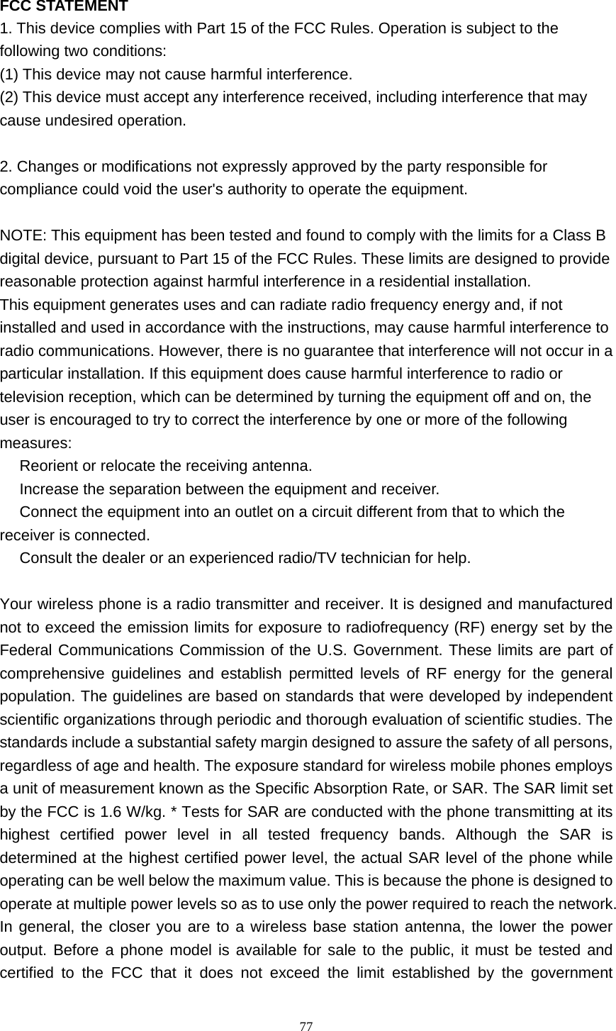     77 FCC STATEMENT 1. This device complies with Part 15 of the FCC Rules. Operation is subject to the following two conditions: (1) This device may not cause harmful interference. (2) This device must accept any interference received, including interference that may cause undesired operation.  2. Changes or modifications not expressly approved by the party responsible for compliance could void the user&apos;s authority to operate the equipment.  NOTE: This equipment has been tested and found to comply with the limits for a Class B digital device, pursuant to Part 15 of the FCC Rules. These limits are designed to provide reasonable protection against harmful interference in a residential installation. This equipment generates uses and can radiate radio frequency energy and, if not installed and used in accordance with the instructions, may cause harmful interference to radio communications. However, there is no guarantee that interference will not occur in a particular installation. If this equipment does cause harmful interference to radio or television reception, which can be determined by turning the equipment off and on, the user is encouraged to try to correct the interference by one or more of the following measures:  Reorient or relocate the receiving antenna.　  Increase the separation between the equipment and receiver.　  Connect the equipment into an outlet on a circuit different from that to which the 　receiver is connected.  Consult the dealer or an experienced r　adio/TV technician for help.  Your wireless phone is a radio transmitter and receiver. It is designed and manufactured not to exceed the emission limits for exposure to radiofrequency (RF) energy set by the Federal Communications Commission of the U.S. Government. These limits are part of comprehensive guidelines and establish permitted levels of RF energy for the general population. The guidelines are based on standards that were developed by independent scientific organizations through periodic and thorough evaluation of scientific studies. The standards include a substantial safety margin designed to assure the safety of all persons, regardless of age and health. The exposure standard for wireless mobile phones employs a unit of measurement known as the Specific Absorption Rate, or SAR. The SAR limit set by the FCC is 1.6 W/kg. * Tests for SAR are conducted with the phone transmitting at its highest certified power level in all tested frequency bands. Although the SAR is determined at the highest certified power level, the actual SAR level of the phone while operating can be well below the maximum value. This is because the phone is designed to operate at multiple power levels so as to use only the power required to reach the network. In general, the closer you are to a wireless base station antenna, the lower the power output. Before a phone model is available for sale to the public, it must be tested and certified to the FCC that it does not exceed the limit established by the government 