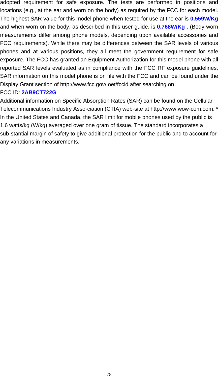     78adopted requirement for safe exposure. The tests are performed in positions and locations (e.g., at the ear and worn on the body) as required by the FCC for each model. The highest SAR value for this model phone when tested for use at the ear is 0.559W/Kg and when worn on the body, as described in this user guide, is 0.768W/Kg . (Body-worn measurements differ among phone models, depending upon available accessories and FCC requirements). While there may be differences between the SAR levels of various phones and at various positions, they all meet the government requirement for safe exposure. The FCC has granted an Equipment Authorization for this model phone with all reported SAR levels evaluated as in compliance with the FCC RF exposure guidelines. SAR information on this model phone is on file with the FCC and can be found under the Display Grant section of http://www.fcc.gov/ oet/fccid after searching on   FCC ID: 2AB9CT722G Additional information on Specific Absorption Rates (SAR) can be found on the Cellular Telecommunications Industry Asso-ciation (CTIA) web-site at http://www.wow-com.com. * In the United States and Canada, the SAR limit for mobile phones used by the public is 1.6 watts/kg (W/kg) averaged over one gram of tissue. The standard incorporates a sub-stantial margin of safety to give additional protection for the public and to account for any variations in measurements.      