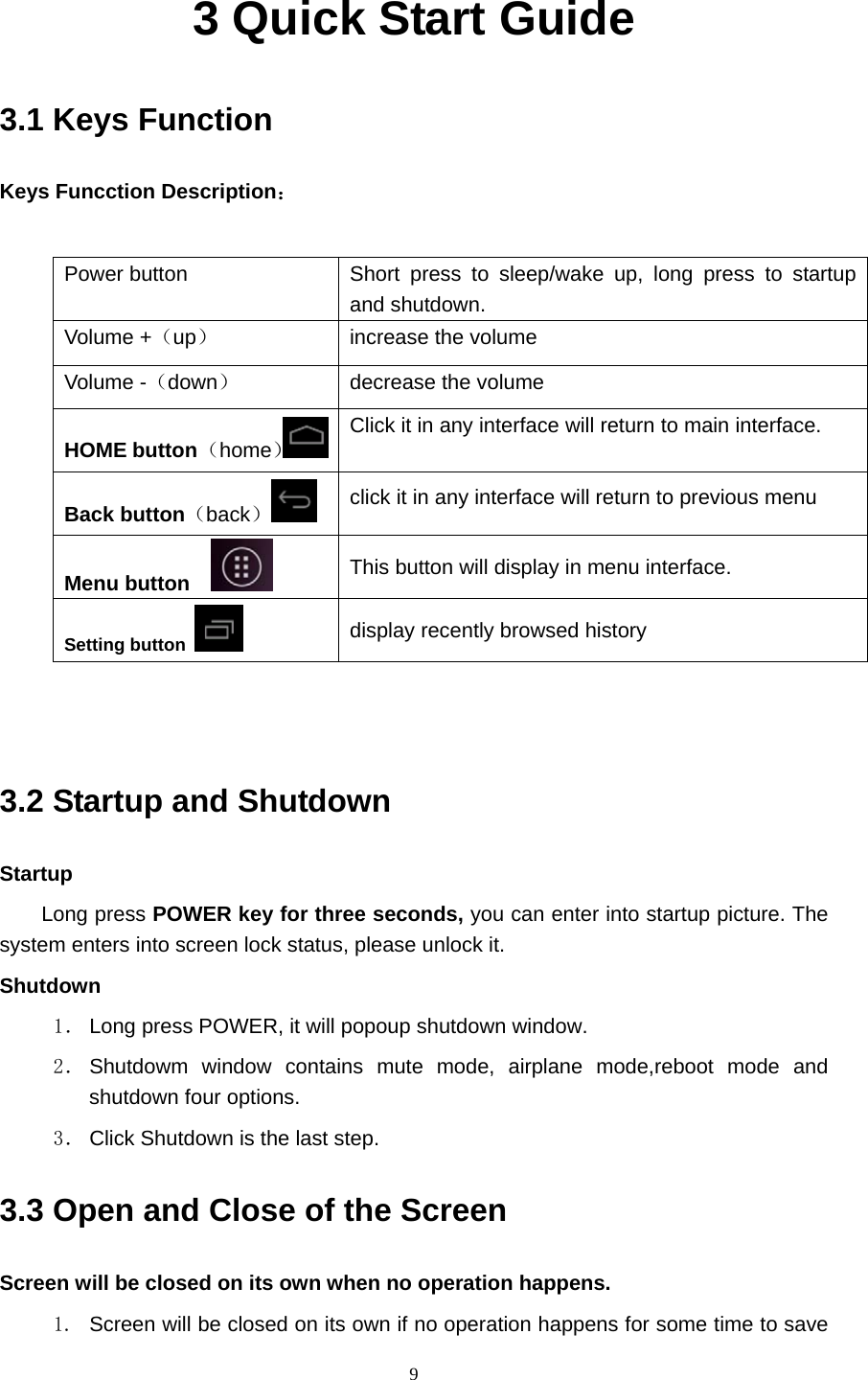     93 Quick Start Guide 3.1 Keys Function Keys Funcction Description：  Power button  Short press to sleep/wake up, long press to startup and shutdown. Volume +（up） increase the volume Volume -（down） decrease the volume HOME button （home）Click it in any interface will return to main interface.  Back button（back） click it in any interface will return to previous menu Menu button     This button will display in menu interface. Setting button   display recently browsed history   3.2 Startup and Shutdown Startup Long press POWER key for three seconds, you can enter into startup picture. The system enters into screen lock status, please unlock it. Shutdown 1． Long press POWER, it will popoup shutdown window. 2． Shutdowm window contains mute mode, airplane mode,reboot mode and shutdown four options. 3． Click Shutdown is the last step. 3.3 Open and Close of the Screen Screen will be closed on its own when no operation happens. 1.  Screen will be closed on its own if no operation happens for some time to save 