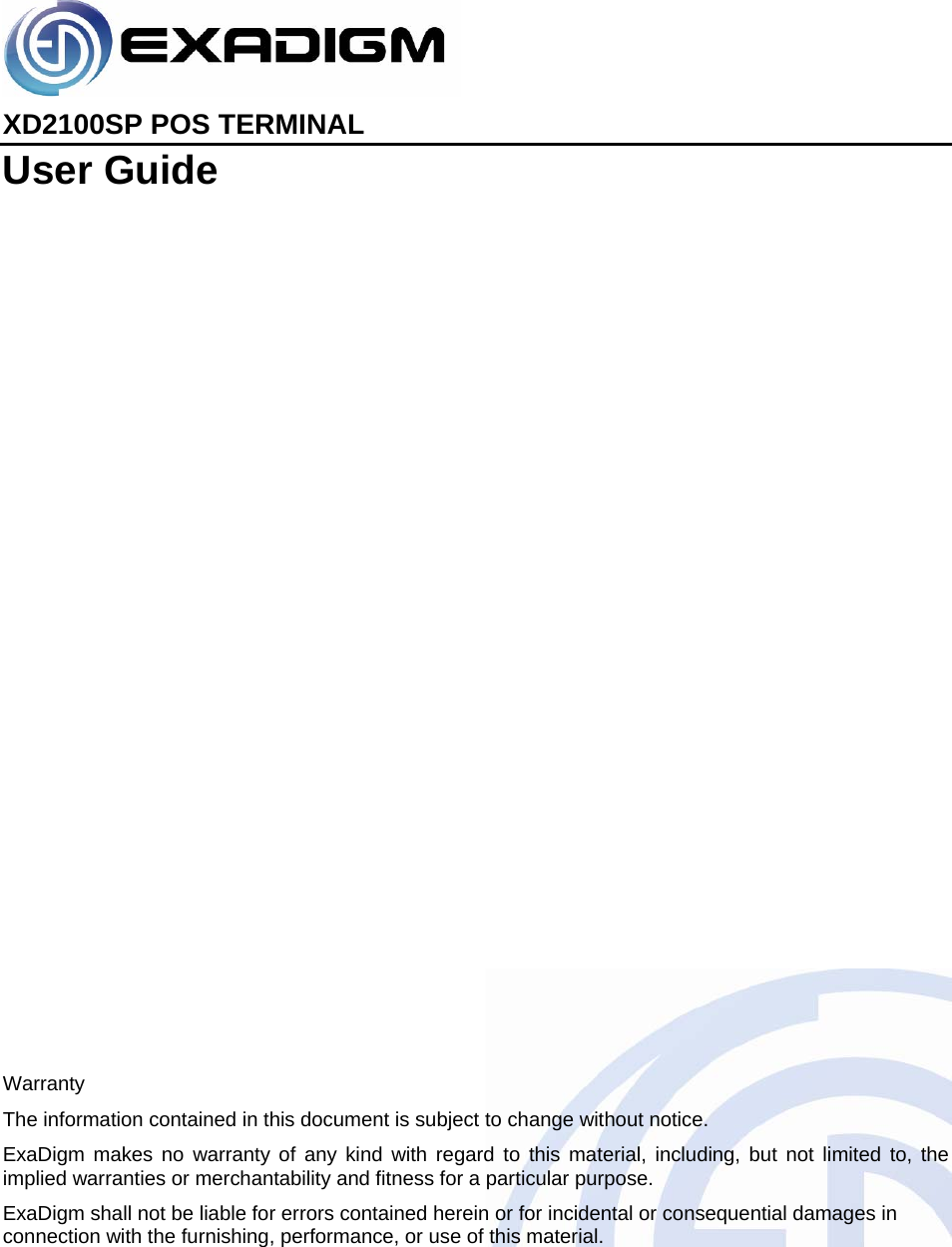    XD2100SP POS TERMINAL User Guide                        Warranty The information contained in this document is subject to change without notice. ExaDigm makes no warranty of any kind with regard to this material, including, but not limited to, the implied warranties or merchantability and fitness for a particular purpose. ExaDigm shall not be liable for errors contained herein or for incidental or consequential damages in connection with the furnishing, performance, or use of this material. 