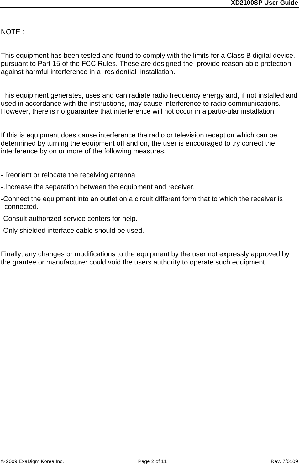 XD2100SP User Guide     &copy; 2009 ExaDigm Korea Inc.      Page 2 of 11    Rev. 7/0109 NOTE :  This equipment has been tested and found to comply with the limits for a Class B digital device, pursuant to Part 15 of the FCC Rules. These are designed the  provide reason-able protection against harmful interference in a  residential  installation.  This equipment generates, uses and can radiate radio frequency energy and, if not installed and  used in accordance with the instructions, may cause interference to radio communications. However, there is no guarantee that interference will not occur in a partic-ular installation.  If this is equipment does cause interference the radio or television reception which can be determined by turning the equipment off and on, the user is encouraged to try correct the interference by on or more of the following measures.  - Reorient or relocate the receiving antenna -.Increase the separation between the equipment and receiver. -Connect the equipment into an outlet on a circuit different form that to which the receiver is connected. -Consult authorized service centers for help. -Only shielded interface cable should be used.  Finally, any changes or modifications to the equipment by the user not expressly approved by the grantee or manufacturer could void the users authority to operate such equipment. 