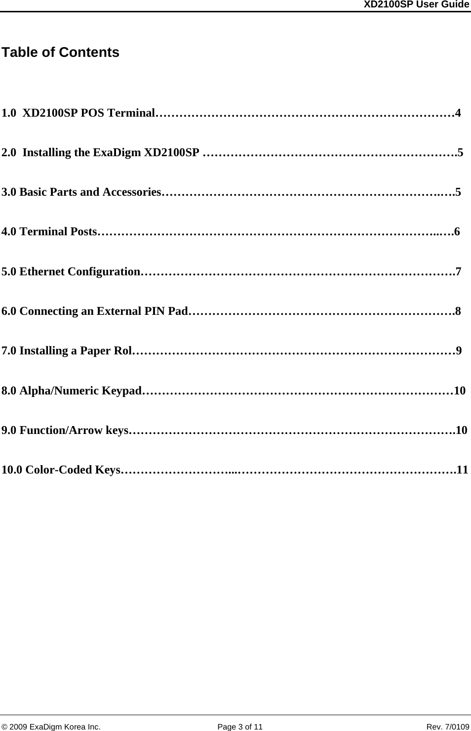 XD2100SP User Guide     &copy; 2009 ExaDigm Korea Inc.      Page 3 of 11    Rev. 7/0109 Table of Contents   1.0  XD2100SP POS Terminal&hellip;&hellip;&hellip;&hellip;&hellip;&hellip;&hellip;&hellip;&hellip;&hellip;&hellip;&hellip;&hellip;&hellip;&hellip;&hellip;&hellip;&hellip;&hellip;&hellip;&hellip;&hellip;&hellip;&hellip;&hellip;4  2.0  Installing the ExaDigm XD2100SP &hellip;&hellip;&hellip;&hellip;&hellip;&hellip;&hellip;&hellip;&hellip;&hellip;&hellip;&hellip;&hellip;&hellip;&hellip;&hellip;&hellip;&hellip;&hellip;&hellip;&hellip;.5  3.0 Basic Parts and Accessories&hellip;&hellip;&hellip;&hellip;&hellip;&hellip;&hellip;&hellip;&hellip;&hellip;&hellip;&hellip;&hellip;&hellip;&hellip;&hellip;&hellip;&hellip;&hellip;&hellip;&hellip;&hellip;&hellip;.&hellip;.5  4.0 Terminal Posts&hellip;&hellip;&hellip;&hellip;&hellip;&hellip;&hellip;&hellip;&hellip;&hellip;&hellip;&hellip;&hellip;&hellip;&hellip;&hellip;&hellip;&hellip;&hellip;&hellip;&hellip;&hellip;&hellip;&hellip;&hellip;&hellip;&hellip;&hellip;..&hellip;.6  5.0 Ethernet Configuration&hellip;&hellip;&hellip;&hellip;&hellip;&hellip;&hellip;&hellip;&hellip;&hellip;&hellip;&hellip;&hellip;&hellip;&hellip;&hellip;&hellip;&hellip;&hellip;&hellip;&hellip;&hellip;&hellip;&hellip;&hellip;&hellip;.7  6.0 Connecting an External PIN Pad&hellip;&hellip;&hellip;&hellip;&hellip;&hellip;&hellip;&hellip;&hellip;&hellip;&hellip;&hellip;&hellip;&hellip;&hellip;&hellip;&hellip;&hellip;&hellip;&hellip;&hellip;&hellip;.8  7.0 Installing a Paper Rol&hellip;&hellip;&hellip;&hellip;&hellip;&hellip;&hellip;&hellip;&hellip;&hellip;&hellip;&hellip;&hellip;&hellip;&hellip;&hellip;&hellip;&hellip;&hellip;&hellip;&hellip;&hellip;&hellip;&hellip;&hellip;&hellip;&hellip;9  8.0 Alpha/Numeric Keypad&hellip;&hellip;&hellip;&hellip;&hellip;&hellip;&hellip;&hellip;&hellip;&hellip;&hellip;&hellip;&hellip;&hellip;&hellip;&hellip;&hellip;&hellip;&hellip;&hellip;&hellip;&hellip;&hellip;&hellip;&hellip;&hellip;10  9.0 Function/Arrow keys&hellip;&hellip;&hellip;&hellip;&hellip;&hellip;&hellip;&hellip;&hellip;&hellip;&hellip;&hellip;&hellip;&hellip;&hellip;&hellip;&hellip;&hellip;&hellip;&hellip;&hellip;&hellip;&hellip;&hellip;&hellip;&hellip;&hellip;.10  10.0 Color-Coded Keys&hellip;&hellip;&hellip;&hellip;&hellip;&hellip;&hellip;&hellip;&hellip;...&hellip;&hellip;&hellip;&hellip;&hellip;&hellip;&hellip;&hellip;&hellip;&hellip;&hellip;&hellip;&hellip;&hellip;&hellip;&hellip;&hellip;&hellip;.11