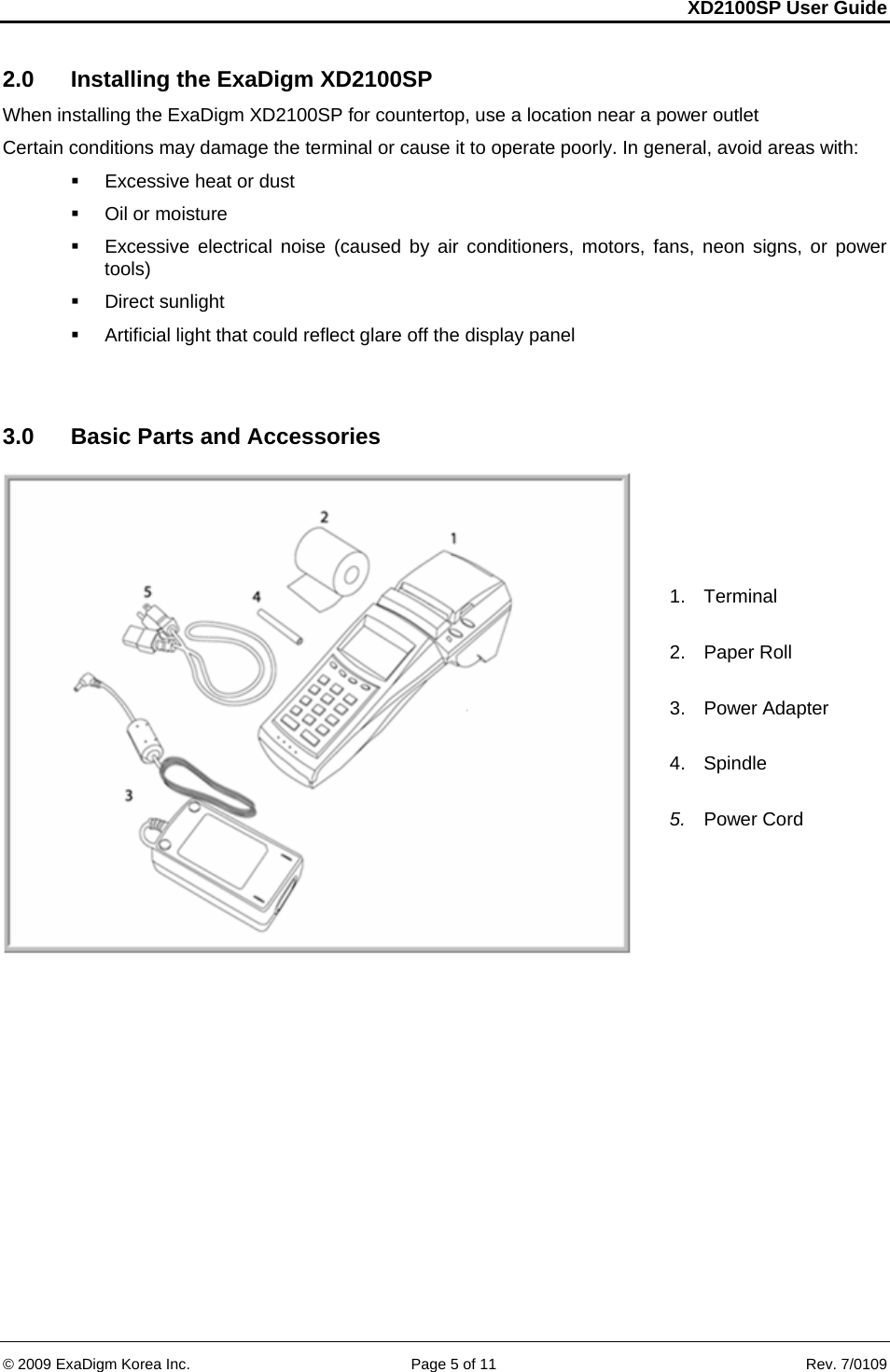 XD2100SP User Guide     &copy; 2009 ExaDigm Korea Inc.      Page 5 of 11    Rev. 7/0109 2.0  Installing the ExaDigm XD2100SP When installing the ExaDigm XD2100SP for countertop, use a location near a power outlet  Certain conditions may damage the terminal or cause it to operate poorly. In general, avoid areas with:    Excessive heat or dust   Oil or moisture    Excessive electrical noise (caused by air conditioners, motors, fans, neon signs, or power tools)    Direct sunlight    Artificial light that could reflect glare off the display panel    3.0  Basic Parts and Accessories   1. Terminal  2.  Paper Roll  3. Power Adapter  4. Spindle  5.  Power Cord   