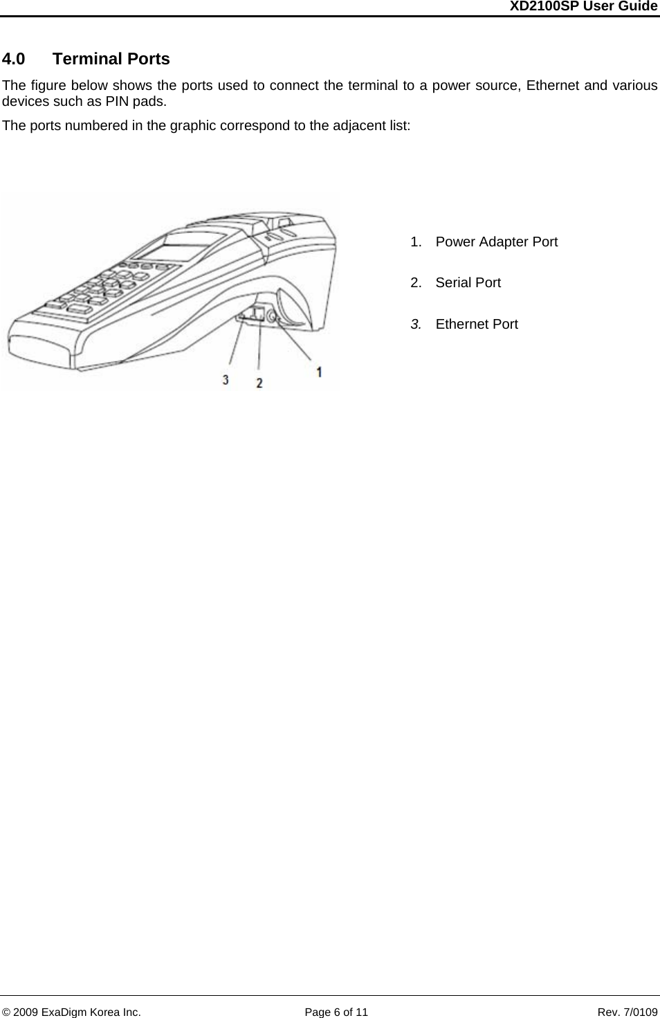 XD2100SP User Guide     &copy; 2009 ExaDigm Korea Inc.      Page 6 of 11    Rev. 7/0109 4.0  Terminal Ports  The figure below shows the ports used to connect the terminal to a power source, Ethernet and various devices such as PIN pads.  The ports numbered in the graphic correspond to the adjacent list:   1.  Power Adapter Port  2. Serial Port  3.  Ethernet Port 