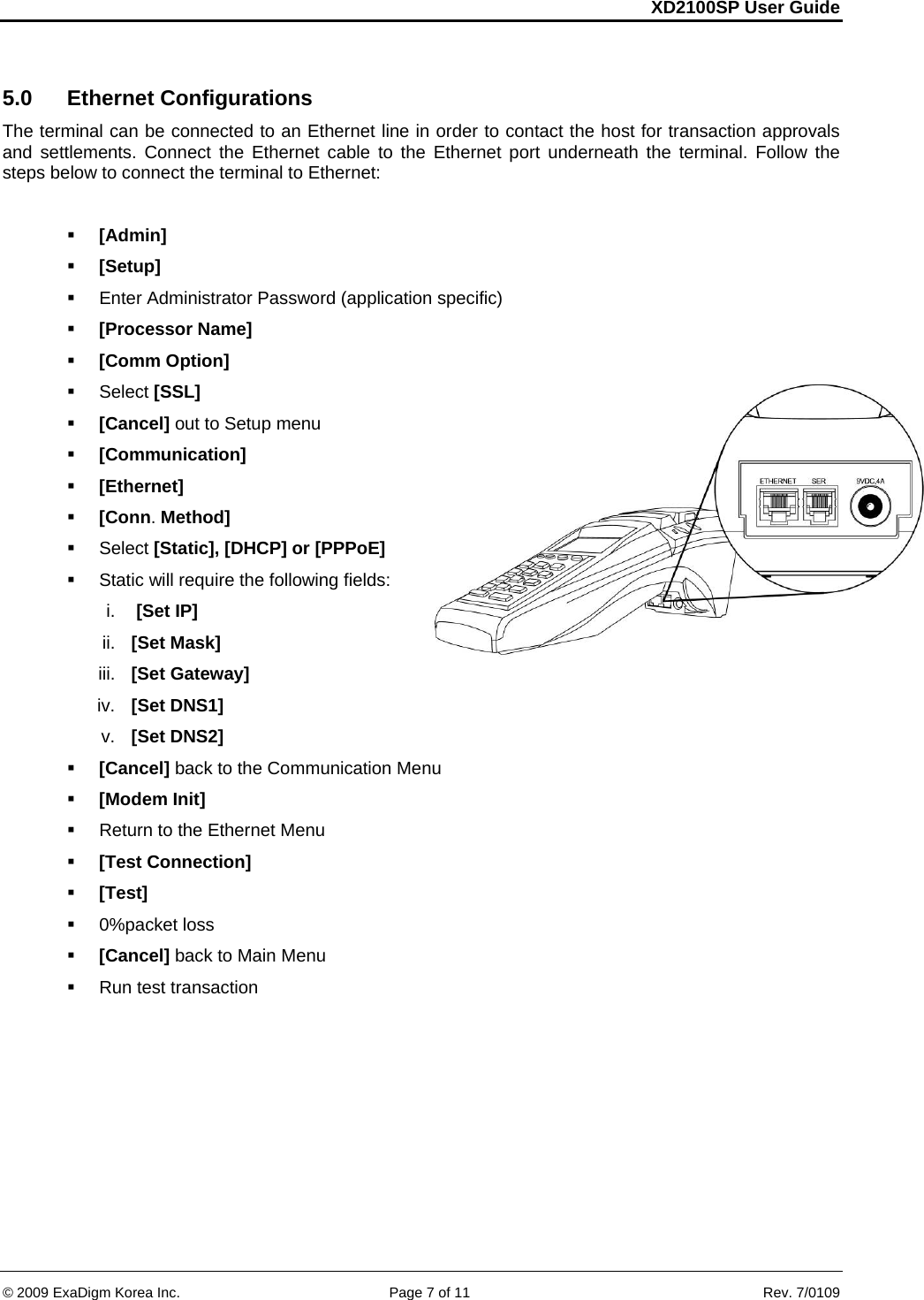 XD2100SP User Guide     &copy; 2009 ExaDigm Korea Inc.      Page 7 of 11    Rev. 7/0109  5.0 Ethernet Configurations The terminal can be connected to an Ethernet line in order to contact the host for transaction approvals and settlements. Connect the Ethernet cable to the Ethernet port underneath the terminal. Follow the steps below to connect the terminal to Ethernet:    [Admin]  [Setup]   Enter Administrator Password (application specific)  [Processor Name]  [Comm Option]  Select [SSL]  [Cancel] out to Setup menu  [Communication]  [Ethernet]  [Conn. Method]  Select [Static], [DHCP] or [PPPoE]  Static will require the following fields: i.   [Set IP] ii.  [Set Mask] iii.  [Set Gateway] iv.  [Set DNS1] v.  [Set DNS2]  [Cancel] back to the Communication Menu  [Modem Init]   Return to the Ethernet Menu  [Test Connection]  [Test]  0%packet loss  [Cancel] back to Main Menu   Run test transaction   