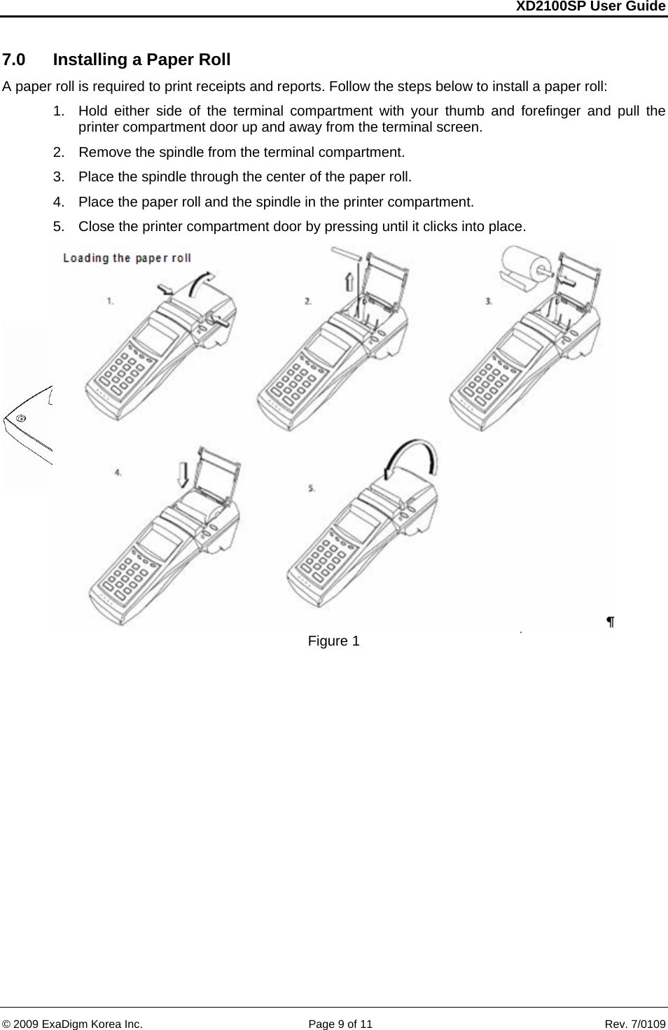 XD2100SP User Guide     &copy; 2009 ExaDigm Korea Inc.      Page 9 of 11    Rev. 7/0109 7.0  Installing a Paper Roll A paper roll is required to print receipts and reports. Follow the steps below to install a paper roll:  1.  Hold either side of the terminal compartment with your thumb and forefinger and pull the printer compartment door up and away from the terminal screen.  2.  Remove the spindle from the terminal compartment.  3.  Place the spindle through the center of the paper roll.  4.  Place the paper roll and the spindle in the printer compartment.  5.  Close the printer compartment door by pressing until it clicks into place.     Figure 1  