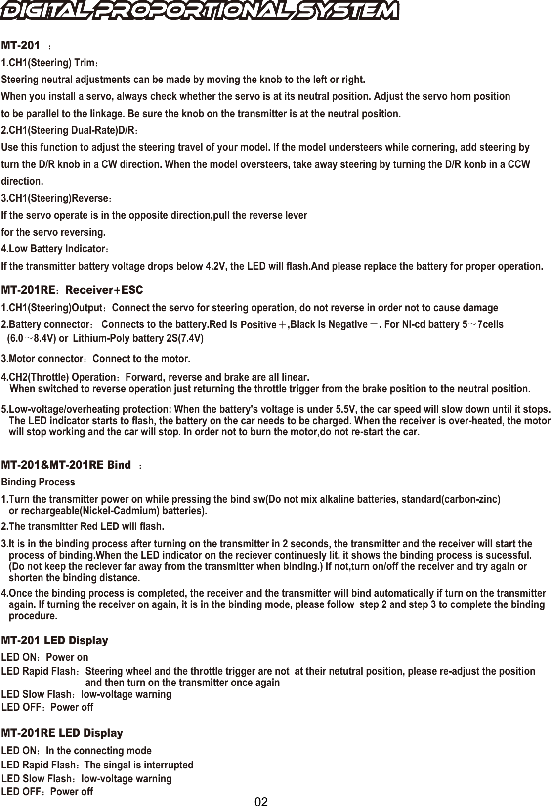 02MT-201：1.CH1(Steering) Trim：Steering neutral adjustments can be made by moving the knob to the left or right.When you install a servo, always check whether the servo is at its neutral position. Adjust the servo horn position to be parallel to the linkage. Be sure the knob on the transmitter is at the neutral position.2.CH1(Steering Dual-Rate)D/R：Use this function to adjust the steering travel of your model. If the model understeers while cornering, add steering by turn the D/R knob in a CW direction. When the model oversteers, take away steering by turning the D/R konb in a CCW  direction.3.CH1(Steering)Reverse：If the servo operate is in the opposite direction,pull the reverse leverfor the servo reversing.4.Low Battery Indicator：If the transmitter battery voltage drops below 4.2V, the LED will flash.And please replace the battery for proper operation.MT-201RE：Receiver+ESC1.CH1(Steering)Output：Connect the servo for steering operation, do not reverse in order not to cause damage2.Battery connector： Connects to the battery.Red is Positive ＋,Black is Negative －. For Ni-cd battery 5～(6.07cells～8.4V) or  Lithium-Poly battery 2S(7.4V)3.Motor connector：Connect to the motor.4.CH2(Throttle) Operation：Forward, reverse and brake are all linear.When switched to reverse operation just returning the throttle trigger from the brake position to the neutral position.5.Low-voltage/overheating protection: When the battery's voltage is under 5.5V, the car speed will slow down until it stops.    The LED indicator starts to flash, the battery on the car needs to be charged. When the receiver is over-heated, the motor    will stop working and the car will stop. In order not to burn the motor,do not re-start the car.  ：MT-201&amp;MT-201RE Bind ：Binding Process1.Turn the transmitter power on while pressing the bind sw(Do not mix alkaline batteries, standard(carbon-zinc)    or rechargeable(Nickel-Cadmium) batteries).2.The transmitter Red LED will flash.4.Once the binding process is completed, the receiver and the transmitter will bind automatically if turn on the transmitter   again. If turning the receiver on again, it is in the binding mode, please follow  step 2 and step 3 to complete the binding    procedure.3.It is in the binding process after turning on the transmitter in 2 seconds, the transmitter and the receiver will start the   process of binding.When the LED indicator on the reciever continuesly lit, it shows the binding process is sucessful.    (Do not keep the reciever far away from the transmitter when binding.) If not,turn on/off the receiver and try again or    shorten the binding distance.MT-201 LED DisplayLED ON：：Power onPower offLED Rapid Flash：Steering wheel and the throttle trigger are not  at their netutral position, please re-adjust the position and then turn on the transmitter once againLED Slow FlashLED OFF：Power offLED OFF：LED Rapid Flash：LED Slow Flash：low-voltage warninglow-voltage warningMT-201RE LED DisplayLED ON：In the connecting modeThe singal is interrupted
