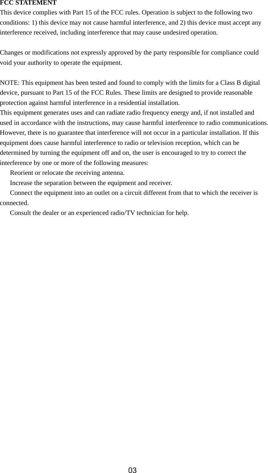  FCC STATEMENT This device complies with Part 15 of the FCC rules. Operation is subject to the following two conditions: 1) this device may not cause harmful interference, and 2) this device must accept any interference received, including interference that may cause undesired operation.  Changes or modifications not expressly approved by the party responsible for compliance could void your authority to operate the equipment.  NOTE: This equipment has been tested and found to comply with the limits for a Class B digital device, pursuant to Part 15 of the FCC Rules. These limits are designed to provide reasonable protection against harmful interference in a residential installation. This equipment generates uses and can radiate radio frequency energy and, if not installed and used in accordance with the instructions, may cause harmful interference to radio communications. However, there is no guarantee that interference will not occur in a particular installation. If this equipment does cause harmful interference to radio or television reception, which can be determined by turning the equipment off and on, the user is encouraged to try to correct the interference by one or more of the following measures: 　  Reorient or relocate the receiving antenna. 　  Increase the separation between the equipment and receiver. 　  Connect the equipment into an outlet on a circuit different from that to which the receiver is connected. 　  Consult the dealer or an experienced radio/TV technician for help.        03