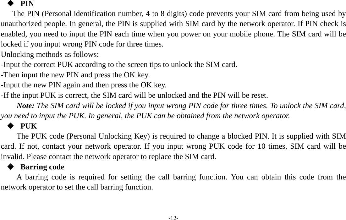 -12-  PIN The PIN (Personal identification number, 4 to 8 digits) code prevents your SIM card from being used by unauthorized people. In general, the PIN is supplied with SIM card by the network operator. If PIN check is enabled, you need to input the PIN each time when you power on your mobile phone. The SIM card will be locked if you input wrong PIN code for three times. Unlocking methods as follows: -Input the correct PUK according to the screen tips to unlock the SIM card. -Then input the new PIN and press the OK key. -Input the new PIN again and then press the OK key. -If the input PUK is correct, the SIM card will be unlocked and the PIN will be reset. Note: The SIM card will be locked if you input wrong PIN code for three times. To unlock the SIM card, you need to input the PUK. In general, the PUK can be obtained from the network operator.  PUK The PUK code (Personal Unlocking Key) is required to change a blocked PIN. It is supplied with SIM card. If not, contact your network operator. If you input wrong PUK code for 10 times, SIM card will be invalid. Please contact the network operator to replace the SIM card.  Barring code A barring code is required for setting the call barring function. You can obtain this code from the network operator to set the call barring function. 
