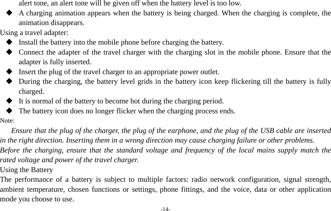  -14- alert tone, an alert tone will be given off when the battery level is too low.  A charging animation appears when the battery is being charged. When the charging is complete, the animation disappears. Using a travel adapter:  Install the battery into the mobile phone before charging the battery.  Connect the adapter of the travel charger with the charging slot in the mobile phone. Ensure that the adapter is fully inserted.  Insert the plug of the travel charger to an appropriate power outlet.  During the charging, the battery level grids in the battery icon keep flickering till the battery is fully charged.  It is normal of the battery to become hot during the charging period.  The battery icon does no longer flicker when the charging process ends. Note: Ensure that the plug of the charger, the plug of the earphone, and the plug of the USB cable are inserted in the right direction. Inserting them in a wrong direction may cause charging failure or other problems. Before the charging, ensure that the standard voltage and frequency of the local mains supply match the rated voltage and power of the travel charger. Using the Battery The performance of a battery is subject to multiple factors: radio network configuration, signal strength, ambient temperature, chosen functions or settings, phone fittings, and the voice, data or other application mode you choose to use. 