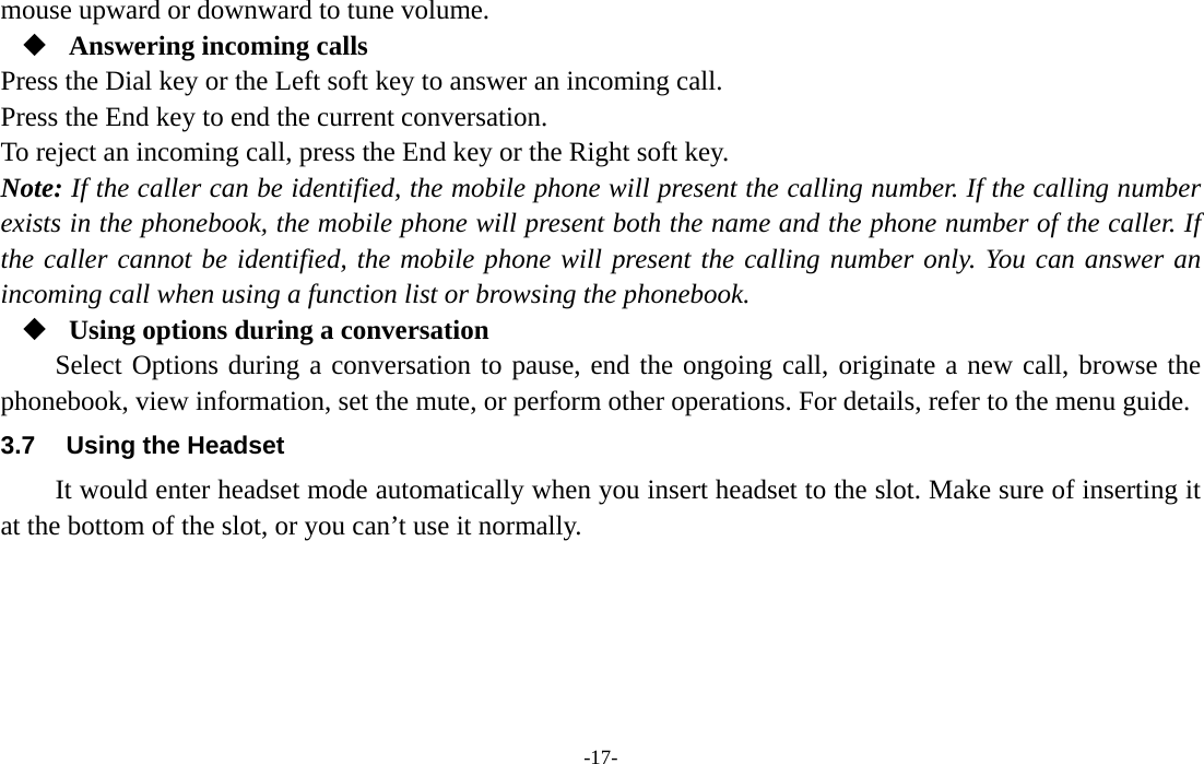  -17- mouse upward or downward to tune volume.  Answering incoming calls Press the Dial key or the Left soft key to answer an incoming call. Press the End key to end the current conversation. To reject an incoming call, press the End key or the Right soft key. Note: If the caller can be identified, the mobile phone will present the calling number. If the calling number exists in the phonebook, the mobile phone will present both the name and the phone number of the caller. If the caller cannot be identified, the mobile phone will present the calling number only. You can answer an incoming call when using a function list or browsing the phonebook.  Using options during a conversation Select Options during a conversation to pause, end the ongoing call, originate a new call, browse the phonebook, view information, set the mute, or perform other operations. For details, refer to the menu guide. 3.7  Using the Headset It would enter headset mode automatically when you insert headset to the slot. Make sure of inserting it at the bottom of the slot, or you can’t use it normally.     