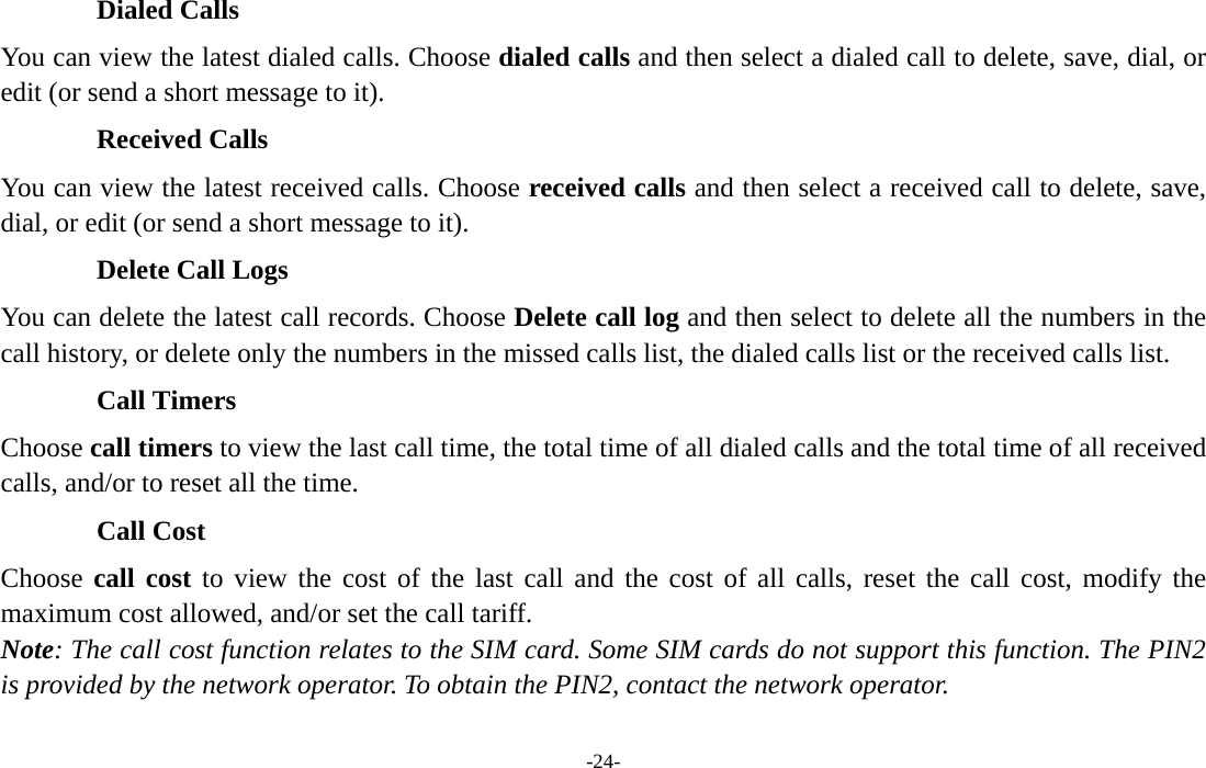  -24- Dialed Calls You can view the latest dialed calls. Choose dialed calls and then select a dialed call to delete, save, dial, or edit (or send a short message to it). Received Calls You can view the latest received calls. Choose received calls and then select a received call to delete, save, dial, or edit (or send a short message to it). Delete Call Logs You can delete the latest call records. Choose Delete call log and then select to delete all the numbers in the call history, or delete only the numbers in the missed calls list, the dialed calls list or the received calls list. Call Timers Choose call timers to view the last call time, the total time of all dialed calls and the total time of all received calls, and/or to reset all the time. Call Cost Choose call cost to view the cost of the last call and the cost of all calls, reset the call cost, modify the maximum cost allowed, and/or set the call tariff. Note: The call cost function relates to the SIM card. Some SIM cards do not support this function. The PIN2 is provided by the network operator. To obtain the PIN2, contact the network operator. 