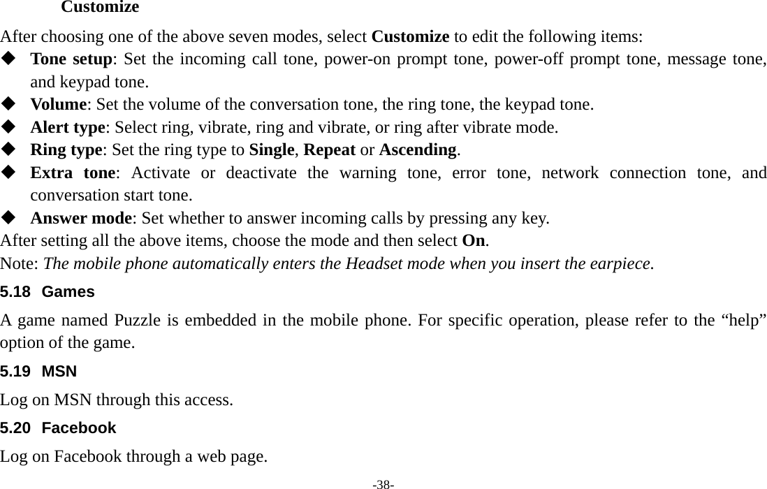  -38- Customize After choosing one of the above seven modes, select Customize to edit the following items:  Tone setup: Set the incoming call tone, power-on prompt tone, power-off prompt tone, message tone, and keypad tone.  Volume: Set the volume of the conversation tone, the ring tone, the keypad tone.  Alert type: Select ring, vibrate, ring and vibrate, or ring after vibrate mode.  Ring type: Set the ring type to Single, Repeat or Ascending.  Extra tone: Activate or deactivate the warning tone, error tone, network connection tone, and conversation start tone.  Answer mode: Set whether to answer incoming calls by pressing any key. After setting all the above items, choose the mode and then select On. Note: The mobile phone automatically enters the Headset mode when you insert the earpiece. 5.18 Games A game named Puzzle is embedded in the mobile phone. For specific operation, please refer to the “help” option of the game. 5.19 MSN Log on MSN through this access. 5.20 Facebook Log on Facebook through a web page. 