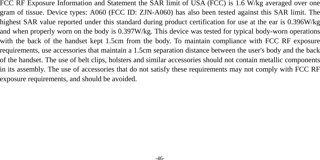  -46-    FCC RF Exposure Information and Statement the SAR limit of USA (FCC) is 1.6 W/kg averaged over one gram of tissue. Device types: A060 (FCC ID: ZJN-A060) has also been tested against this SAR limit. The highest SAR value reported under this standard during product certification for use at the ear is 0.396W/kg and when properly worn on the body is 0.397W/kg. This device was tested for typical body-worn operations with the back of the handset kept 1.5cm from the body. To maintain compliance with FCC RF exposure requirements, use accessories that maintain a 1.5cm separation distance between the user&apos;s body and the back of the handset. The use of belt clips, holsters and similar accessories should not contain metallic components in its assembly. The use of accessories that do not satisfy these requirements may not comply with FCC RF exposure requirements, and should be avoided.     