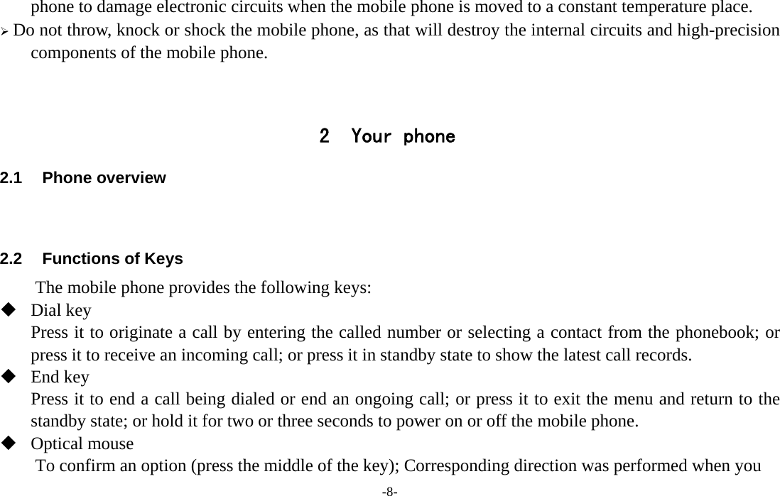  -8- phone to damage electronic circuits when the mobile phone is moved to a constant temperature place. ¾ Do not throw, knock or shock the mobile phone, as that will destroy the internal circuits and high-precision components of the mobile phone.   2 Your phone 2.1 Phone overview   2.2  Functions of Keys The mobile phone provides the following keys:  Dial key Press it to originate a call by entering the called number or selecting a contact from the phonebook; or press it to receive an incoming call; or press it in standby state to show the latest call records.  End key Press it to end a call being dialed or end an ongoing call; or press it to exit the menu and return to the standby state; or hold it for two or three seconds to power on or off the mobile phone.    Optical mouse To confirm an option (press the middle of the key); Corresponding direction was performed when you 
