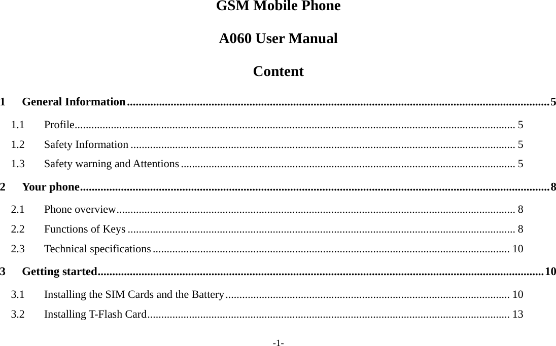  -1- GSM Mobile Phone A060 User Manual Content 1 General Information.................................................................................................................................................5 1.1 Profile.............................................................................................................................................................. 5 1.2 Safety Information .......................................................................................................................................... 5 1.3  Safety warning and Attentions........................................................................................................................ 5 2 Your phone.................................................................................................................................................................8 2.1 Phone overview............................................................................................................................................... 8 2.2 Functions of Keys ........................................................................................................................................... 8 2.3 Technical specifications................................................................................................................................ 10 3 Getting started.........................................................................................................................................................10 3.1  Installing the SIM Cards and the Battery...................................................................................................... 10 3.2 Installing T-Flash Card.................................................................................................................................. 13 
