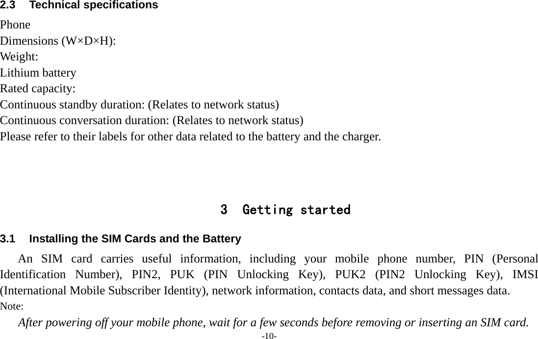  -10- 2.3 Technical specifications Phone Dimensions (W×D×H): Weight: Lithium battery Rated capacity:   Continuous standby duration: (Relates to network status) Continuous conversation duration: (Relates to network status) Please refer to their labels for other data related to the battery and the charger.    3 Getting started 3.1  Installing the SIM Cards and the Battery An SIM card carries useful information, including your mobile phone number, PIN (Personal Identification Number), PIN2, PUK (PIN Unlocking Key), PUK2 (PIN2 Unlocking Key), IMSI (International Mobile Subscriber Identity), network information, contacts data, and short messages data. Note: After powering off your mobile phone, wait for a few seconds before removing or inserting an SIM card. 