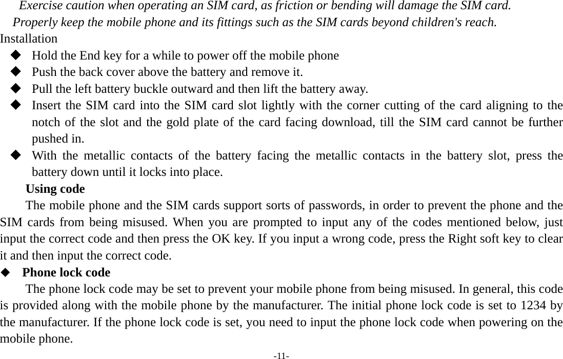  -11- Exercise caution when operating an SIM card, as friction or bending will damage the SIM card. Properly keep the mobile phone and its fittings such as the SIM cards beyond children&apos;s reach. Installation  Hold the End key for a while to power off the mobile phone  Push the back cover above the battery and remove it.  Pull the left battery buckle outward and then lift the battery away.  Insert the SIM card into the SIM card slot lightly with the corner cutting of the card aligning to the notch of the slot and the gold plate of the card facing download, till the SIM card cannot be further pushed in.  With the metallic contacts of the battery facing the metallic contacts in the battery slot, press the battery down until it locks into place. Using code The mobile phone and the SIM cards support sorts of passwords, in order to prevent the phone and the SIM cards from being misused. When you are prompted to input any of the codes mentioned below, just input the correct code and then press the OK key. If you input a wrong code, press the Right soft key to clear it and then input the correct code.    Phone lock code The phone lock code may be set to prevent your mobile phone from being misused. In general, this code is provided along with the mobile phone by the manufacturer. The initial phone lock code is set to 1234 by the manufacturer. If the phone lock code is set, you need to input the phone lock code when powering on the mobile phone. 