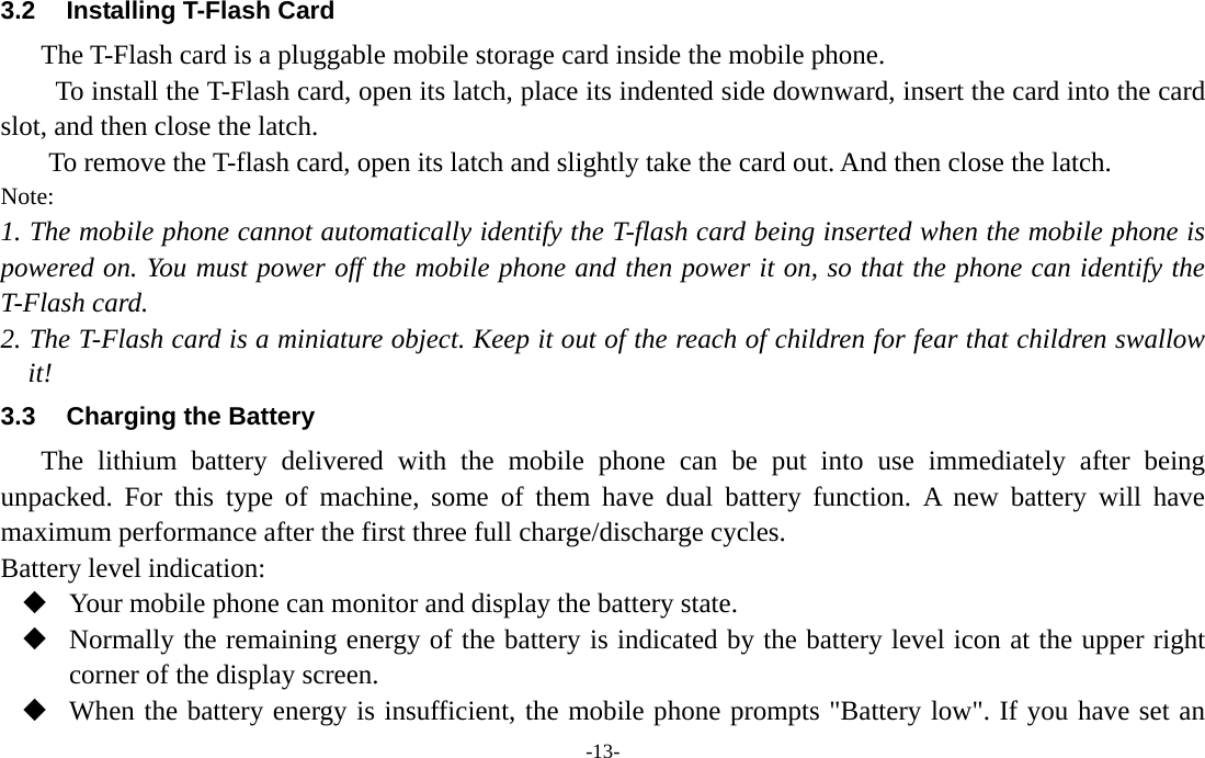  -13- 3.2  Installing T-Flash Card The T-Flash card is a pluggable mobile storage card inside the mobile phone. To install the T-Flash card, open its latch, place its indented side downward, insert the card into the card slot, and then close the latch. To remove the T-flash card, open its latch and slightly take the card out. And then close the latch. Note: 1. The mobile phone cannot automatically identify the T-flash card being inserted when the mobile phone is powered on. You must power off the mobile phone and then power it on, so that the phone can identify the T-Flash card. 2. The T-Flash card is a miniature object. Keep it out of the reach of children for fear that children swallow it! 3.3  Charging the Battery The lithium battery delivered with the mobile phone can be put into use immediately after being unpacked. For this type of machine, some of them have dual battery function. A new battery will have maximum performance after the first three full charge/discharge cycles. Battery level indication:  Your mobile phone can monitor and display the battery state.  Normally the remaining energy of the battery is indicated by the battery level icon at the upper right corner of the display screen.  When the battery energy is insufficient, the mobile phone prompts &quot;Battery low&quot;. If you have set an 