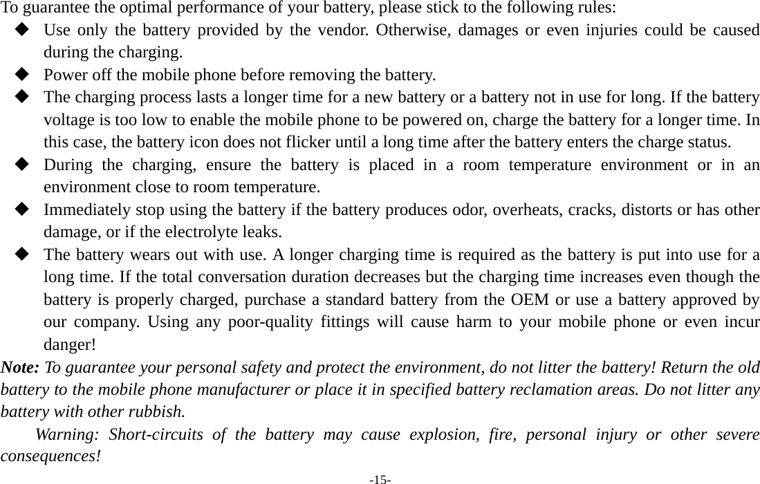  -15- To guarantee the optimal performance of your battery, please stick to the following rules:  Use only the battery provided by the vendor. Otherwise, damages or even injuries could be caused during the charging.  Power off the mobile phone before removing the battery.  The charging process lasts a longer time for a new battery or a battery not in use for long. If the battery voltage is too low to enable the mobile phone to be powered on, charge the battery for a longer time. In this case, the battery icon does not flicker until a long time after the battery enters the charge status.  During the charging, ensure the battery is placed in a room temperature environment or in an environment close to room temperature.  Immediately stop using the battery if the battery produces odor, overheats, cracks, distorts or has other damage, or if the electrolyte leaks.  The battery wears out with use. A longer charging time is required as the battery is put into use for a long time. If the total conversation duration decreases but the charging time increases even though the battery is properly charged, purchase a standard battery from the OEM or use a battery approved by our company. Using any poor-quality fittings will cause harm to your mobile phone or even incur danger! Note: To guarantee your personal safety and protect the environment, do not litter the battery! Return the old battery to the mobile phone manufacturer or place it in specified battery reclamation areas. Do not litter any battery with other rubbish. Warning: Short-circuits of the battery may cause explosion, fire, personal injury or other severe consequences! 