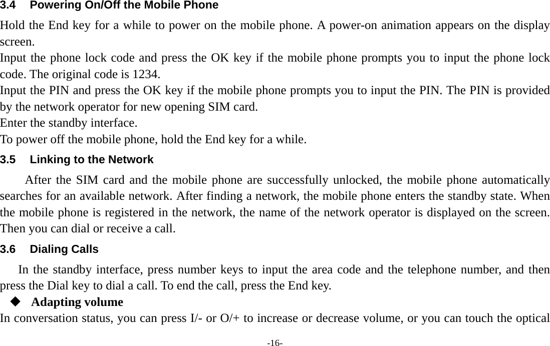  -16- 3.4  Powering On/Off the Mobile Phone Hold the End key for a while to power on the mobile phone. A power-on animation appears on the display screen. Input the phone lock code and press the OK key if the mobile phone prompts you to input the phone lock code. The original code is 1234. Input the PIN and press the OK key if the mobile phone prompts you to input the PIN. The PIN is provided by the network operator for new opening SIM card. Enter the standby interface. To power off the mobile phone, hold the End key for a while. 3.5  Linking to the Network After the SIM card and the mobile phone are successfully unlocked, the mobile phone automatically searches for an available network. After finding a network, the mobile phone enters the standby state. When the mobile phone is registered in the network, the name of the network operator is displayed on the screen. Then you can dial or receive a call. 3.6 Dialing Calls In the standby interface, press number keys to input the area code and the telephone number, and then press the Dial key to dial a call. To end the call, press the End key.  Adapting volume In conversation status, you can press I/- or O/+ to increase or decrease volume, or you can touch the optical 