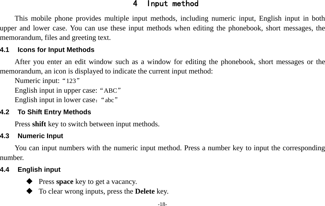  -18- 4 Input method This mobile phone provides multiple input methods, including numeric input, English input in both upper and lower case. You can use these input methods when editing the phonebook, short messages, the memorandum, files and greeting text. 4.1  Icons for Input Methods After you enter an edit window such as a window for editing the phonebook, short messages or the memorandum, an icon is displayed to indicate the current input method: Numeric input:“123”  English input in upper case:“ABC” English input in lower case：“abc” 4.2  To Shift Entry Methods Press shift key to switch between input methods. 4.3 Numeric Input You can input numbers with the numeric input method. Press a number key to input the corresponding number. 4.4 English input  Press space key to get a vacancy.  To clear wrong inputs, press the Delete key. 