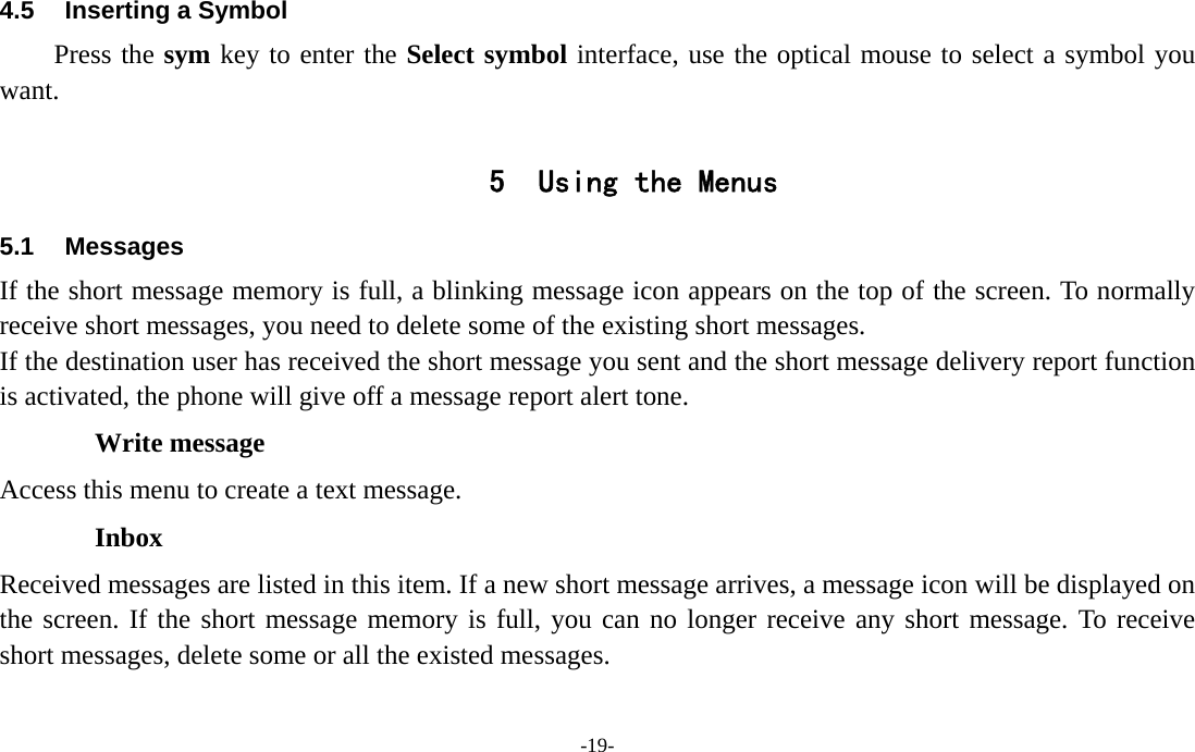  -19- 4.5  Inserting a Symbol Press the sym key to enter the Select symbol interface, use the optical mouse to select a symbol you want.  5 Using the Menus 5.1 Messages If the short message memory is full, a blinking message icon appears on the top of the screen. To normally receive short messages, you need to delete some of the existing short messages. If the destination user has received the short message you sent and the short message delivery report function is activated, the phone will give off a message report alert tone. Write message Access this menu to create a text message. Inbox Received messages are listed in this item. If a new short message arrives, a message icon will be displayed on the screen. If the short message memory is full, you can no longer receive any short message. To receive short messages, delete some or all the existed messages. 
