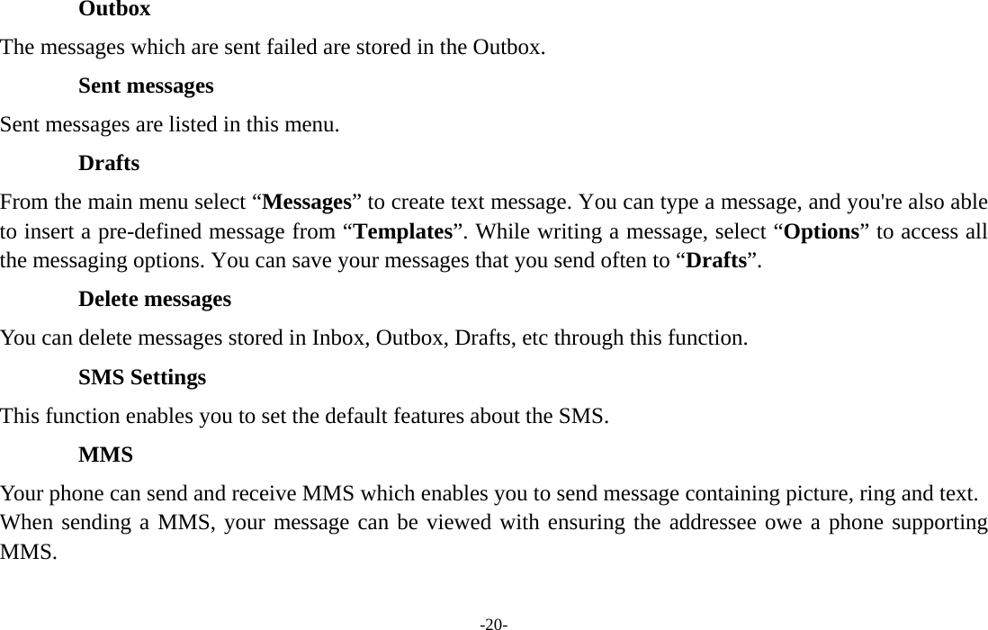  -20- Outbox The messages which are sent failed are stored in the Outbox.   Sent messages Sent messages are listed in this menu. Drafts From the main menu select “Messages” to create text message. You can type a message, and you&apos;re also able to insert a pre-defined message from “Templates”. While writing a message, select “Options” to access all the messaging options. You can save your messages that you send often to “Drafts”. Delete messages You can delete messages stored in Inbox, Outbox, Drafts, etc through this function. SMS Settings This function enables you to set the default features about the SMS. MMS Your phone can send and receive MMS which enables you to send message containing picture, ring and text. When sending a MMS, your message can be viewed with ensuring the addressee owe a phone supporting MMS. 
