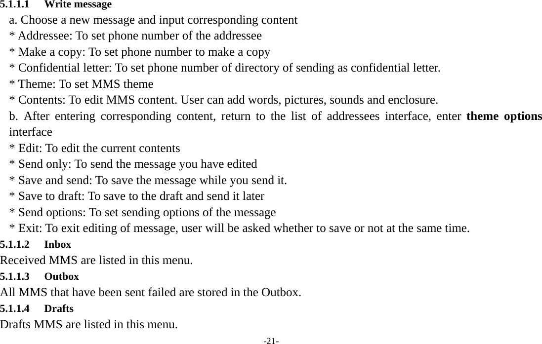  -21- 5.1.1.1 Write message a. Choose a new message and input corresponding content * Addressee: To set phone number of the addressee * Make a copy: To set phone number to make a copy * Confidential letter: To set phone number of directory of sending as confidential letter. * Theme: To set MMS theme * Contents: To edit MMS content. User can add words, pictures, sounds and enclosure. b. After entering corresponding content, return to the list of addressees interface, enter theme options interface * Edit: To edit the current contents * Send only: To send the message you have edited * Save and send: To save the message while you send it. * Save to draft: To save to the draft and send it later * Send options: To set sending options of the message * Exit: To exit editing of message, user will be asked whether to save or not at the same time. 5.1.1.2 Inbox Received MMS are listed in this menu.   5.1.1.3 Outbox All MMS that have been sent failed are stored in the Outbox.          5.1.1.4 Drafts Drafts MMS are listed in this menu. 