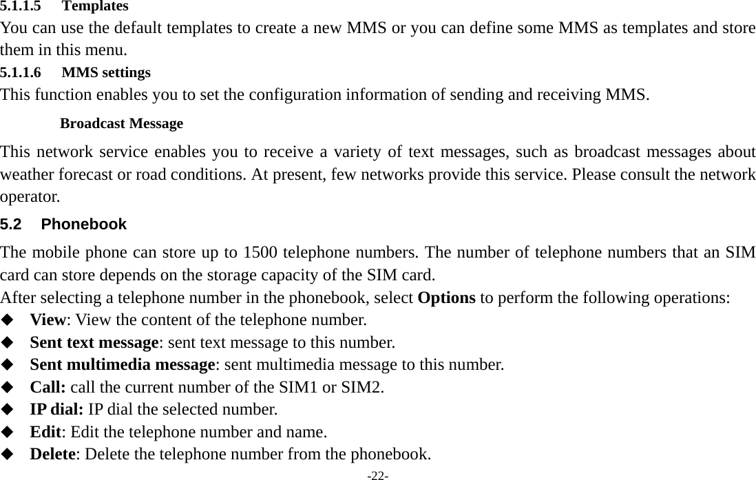  -22- 5.1.1.5 Templates You can use the default templates to create a new MMS or you can define some MMS as templates and store them in this menu. 5.1.1.6 MMS settings This function enables you to set the configuration information of sending and receiving MMS. Broadcast Message This network service enables you to receive a variety of text messages, such as broadcast messages about weather forecast or road conditions. At present, few networks provide this service. Please consult the network operator. 5.2 Phonebook The mobile phone can store up to 1500 telephone numbers. The number of telephone numbers that an SIM card can store depends on the storage capacity of the SIM card.   After selecting a telephone number in the phonebook, select Options to perform the following operations:  View: View the content of the telephone number.  Sent text message: sent text message to this number.  Sent multimedia message: sent multimedia message to this number.  Call: call the current number of the SIM1 or SIM2.  IP dial: IP dial the selected number.  Edit: Edit the telephone number and name.  Delete: Delete the telephone number from the phonebook. 