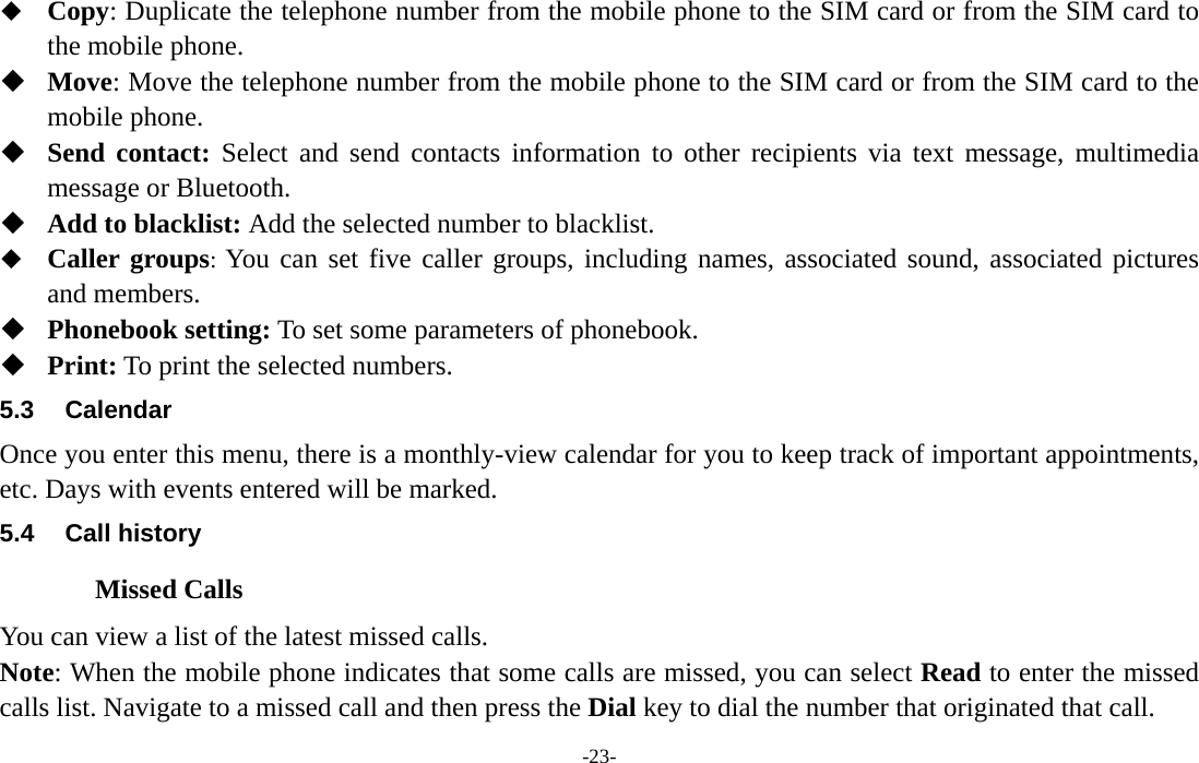  -23-  Copy: Duplicate the telephone number from the mobile phone to the SIM card or from the SIM card to the mobile phone.  Move: Move the telephone number from the mobile phone to the SIM card or from the SIM card to the mobile phone.  Send contact: Select and send contacts information to other recipients via text message, multimedia message or Bluetooth.  Add to blacklist: Add the selected number to blacklist.  Caller groups: You can set five caller groups, including names, associated sound, associated pictures and members.  Phonebook setting: To set some parameters of phonebook.  Print: To print the selected numbers. 5.3 Calendar Once you enter this menu, there is a monthly-view calendar for you to keep track of important appointments, etc. Days with events entered will be marked. 5.4 Call history Missed Calls You can view a list of the latest missed calls. Note: When the mobile phone indicates that some calls are missed, you can select Read to enter the missed calls list. Navigate to a missed call and then press the Dial key to dial the number that originated that call. 