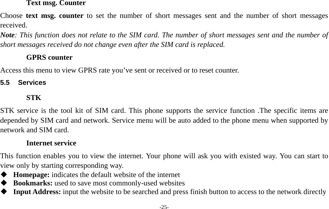  -25- Text msg. Counter Choose  text msg. counter to set the number of short messages sent and the number of short messages received. Note: This function does not relate to the SIM card. The number of short messages sent and the number of short messages received do not change even after the SIM card is replaced. GPRS counter Access this menu to view GPRS rate you’ve sent or received or to reset counter. 5.5 Services STK STK service is the tool kit of SIM card. This phone supports the service function .The specific items are depended by SIM card and network. Service menu will be auto added to the phone menu when supported by network and SIM card. Internet service This function enables you to view the internet. Your phone will ask you with existed way. You can start to view only by starting corresponding way.  Homepage: indicates the default website of the internet  Bookmarks: used to save most commonly-used websites  Input Address: input the website to be searched and press finish button to access to the network directly 
