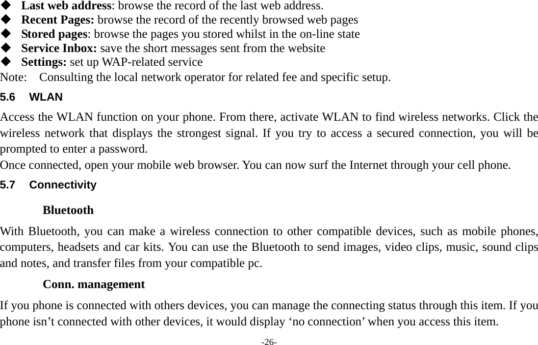  -26-  Last web address: browse the record of the last web address.  Recent Pages: browse the record of the recently browsed web pages  Stored pages: browse the pages you stored whilst in the on-line state  Service Inbox: save the short messages sent from the website  Settings: set up WAP-related service Note:  Consulting the local network operator for related fee and specific setup. 5.6 WLAN Access the WLAN function on your phone. From there, activate WLAN to find wireless networks. Click the wireless network that displays the strongest signal. If you try to access a secured connection, you will be prompted to enter a password. Once connected, open your mobile web browser. You can now surf the Internet through your cell phone. 5.7 Connectivity Bluetooth With Bluetooth, you can make a wireless connection to other compatible devices, such as mobile phones, computers, headsets and car kits. You can use the Bluetooth to send images, video clips, music, sound clips and notes, and transfer files from your compatible pc. Conn. management If you phone is connected with others devices, you can manage the connecting status through this item. If you phone isn’t connected with other devices, it would display ‘no connection’ when you access this item. 