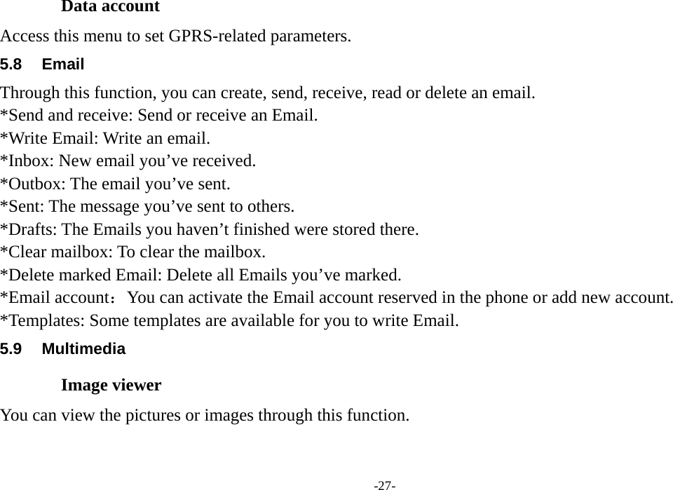  -27- Data account Access this menu to set GPRS-related parameters. 5.8 Email Through this function, you can create, send, receive, read or delete an email. *Send and receive: Send or receive an Email. *Write Email: Write an email. *Inbox: New email you’ve received. *Outbox: The email you’ve sent. *Sent: The message you’ve sent to others. *Drafts: The Emails you haven’t finished were stored there. *Clear mailbox: To clear the mailbox. *Delete marked Email: Delete all Emails you’ve marked. *Email account：You can activate the Email account reserved in the phone or add new account. *Templates: Some templates are available for you to write Email. 5.9 Multimedia Image viewer You can view the pictures or images through this function. 
