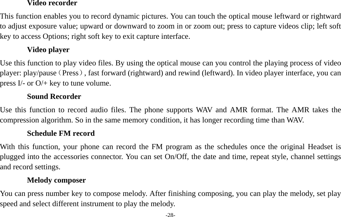  -28- Video recorder This function enables you to record dynamic pictures. You can touch the optical mouse leftward or rightward to adjust exposure value; upward or downward to zoom in or zoom out; press to capture videos clip; left soft key to access Options; right soft key to exit capture interface. Video player Use this function to play video files. By using the optical mouse can you control the playing process of video player: play/pause（Press）, fast forward (rightward) and rewind (leftward). In video player interface, you can press I/- or O/+ key to tune volume. Sound Recorder Use this function to record audio files. The phone supports WAV and AMR format. The AMR takes the compression algorithm. So in the same memory condition, it has longer recording time than WAV. Schedule FM record With this function, your phone can record the FM program as the schedules once the original Headset is plugged into the accessories connector. You can set On/Off, the date and time, repeat style, channel settings and record settings. Melody composer You can press number key to compose melody. After finishing composing, you can play the melody, set play speed and select different instrument to play the melody. 