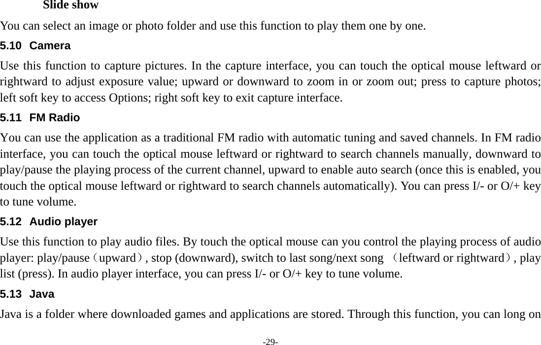  -29- Slide show You can select an image or photo folder and use this function to play them one by one. 5.10 Camera Use this function to capture pictures. In the capture interface, you can touch the optical mouse leftward or rightward to adjust exposure value; upward or downward to zoom in or zoom out; press to capture photos; left soft key to access Options; right soft key to exit capture interface. 5.11 FM Radio You can use the application as a traditional FM radio with automatic tuning and saved channels. In FM radio interface, you can touch the optical mouse leftward or rightward to search channels manually, downward to play/pause the playing process of the current channel, upward to enable auto search (once this is enabled, you touch the optical mouse leftward or rightward to search channels automatically). You can press I/- or O/+ key to tune volume. 5.12 Audio player Use this function to play audio files. By touch the optical mouse can you control the playing process of audio player: play/pause（upward）, stop (downward), switch to last song/next song （leftward or rightward）, play list (press). In audio player interface, you can press I/- or O/+ key to tune volume. 5.13 Java Java is a folder where downloaded games and applications are stored. Through this function, you can long on 