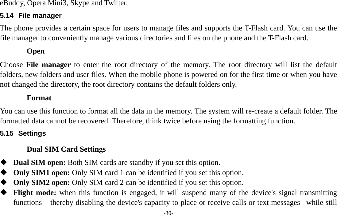  -30- eBuddy, Opera Mini3, Skype and Twitter. 5.14 File manager The phone provides a certain space for users to manage files and supports the T-Flash card. You can use the file manager to conveniently manage various directories and files on the phone and the T-Flash card.   Open Choose  File manager to enter the root directory of the memory. The root directory will list the default folders, new folders and user files. When the mobile phone is powered on for the first time or when you have not changed the directory, the root directory contains the default folders only. Format You can use this function to format all the data in the memory. The system will re-create a default folder. The formatted data cannot be recovered. Therefore, think twice before using the formatting function. 5.15 Settings Dual SIM Card Settings  Dual SIM open: Both SIM cards are standby if you set this option.  Only SIM1 open: Only SIM card 1 can be identified if you set this option.  Only SIM2 open: Only SIM card 2 can be identified if you set this option.  Flight mode: when this function is engaged, it will suspend many of the device&apos;s signal transmitting functions – thereby disabling the device&apos;s capacity to place or receive calls or text messages– while still 