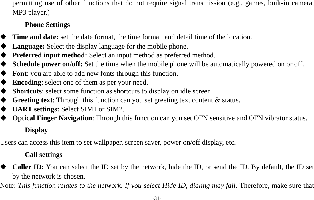  -31- permitting use of other functions that do not require signal transmission (e.g., games, built-in camera, MP3 player.) Phone Settings  Time and date: set the date format, the time format, and detail time of the location.  Language: Select the display language for the mobile phone.  Preferred input method: Select an input method as preferred method.  Schedule power on/off: Set the time when the mobile phone will be automatically powered on or off.  Font: you are able to add new fonts through this function.  Encoding: select one of them as per your need.  Shortcuts: select some function as shortcuts to display on idle screen.  Greeting text: Through this function can you set greeting text content &amp; status.  UART settings: Select SIM1 or SIM2.  Optical Finger Navigation: Through this function can you set OFN sensitive and OFN vibrator status. Display Users can access this item to set wallpaper, screen saver, power on/off display, etc. Call settings  Caller ID: You can select the ID set by the network, hide the ID, or send the ID. By default, the ID set by the network is chosen. Note: This function relates to the network. If you select Hide ID, dialing may fail. Therefore, make sure that 