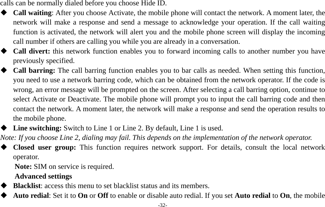  -32- calls can be normally dialed before you choose Hide ID.  Call waiting: After you choose Activate, the mobile phone will contact the network. A moment later, the network will make a response and send a message to acknowledge your operation. If the call waiting function is activated, the network will alert you and the mobile phone screen will display the incoming call number if others are calling you while you are already in a conversation.  Call divert: this network function enables you to forward incoming calls to another number you have previously specified.    Call barring: The call barring function enables you to bar calls as needed. When setting this function, you need to use a network barring code, which can be obtained from the network operator. If the code is wrong, an error message will be prompted on the screen. After selecting a call barring option, continue to select Activate or Deactivate. The mobile phone will prompt you to input the call barring code and then contact the network. A moment later, the network will make a response and send the operation results to the mobile phone.  Line switching: Switch to Line 1 or Line 2. By default, Line 1 is used. Note: If you choose Line 2, dialing may fail. This depends on the implementation of the network operator.  Closed user group: This function requires network support. For details, consult the local network operator. Note: SIM on service is required. Advanced settings  Blacklist: access this menu to set blacklist status and its members.  Auto redial: Set it to On or Off to enable or disable auto redial. If you set Auto redial to On, the mobile 