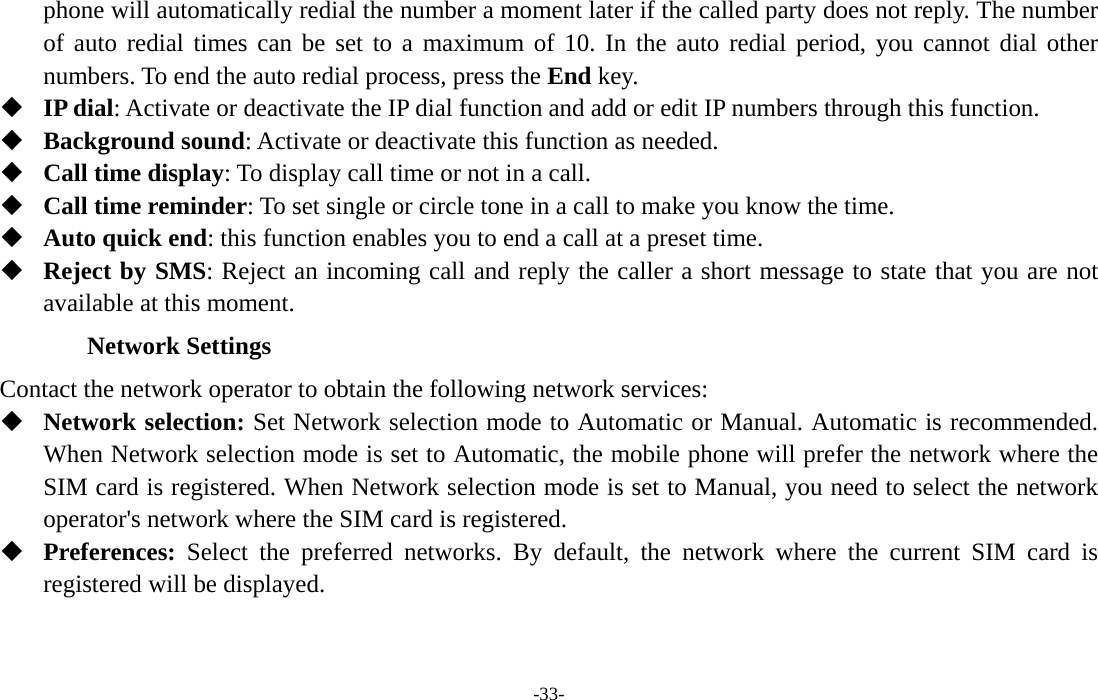  -33- phone will automatically redial the number a moment later if the called party does not reply. The number of auto redial times can be set to a maximum of 10. In the auto redial period, you cannot dial other numbers. To end the auto redial process, press the End key.  IP dial: Activate or deactivate the IP dial function and add or edit IP numbers through this function.  Background sound: Activate or deactivate this function as needed.  Call time display: To display call time or not in a call.  Call time reminder: To set single or circle tone in a call to make you know the time.  Auto quick end: this function enables you to end a call at a preset time.  Reject by SMS: Reject an incoming call and reply the caller a short message to state that you are not available at this moment. Network Settings Contact the network operator to obtain the following network services:    Network selection: Set Network selection mode to Automatic or Manual. Automatic is recommended. When Network selection mode is set to Automatic, the mobile phone will prefer the network where the SIM card is registered. When Network selection mode is set to Manual, you need to select the network operator&apos;s network where the SIM card is registered.  Preferences:  Select the preferred networks. By default, the network where the current SIM card is registered will be displayed.   