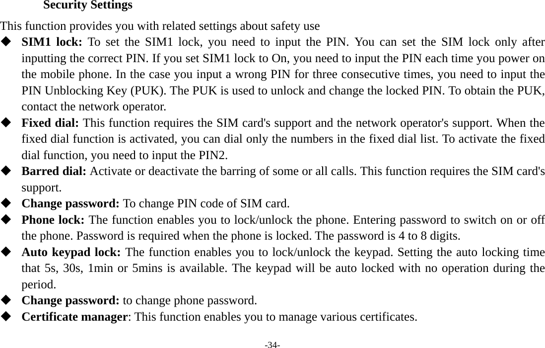  -34- Security Settings This function provides you with related settings about safety use  SIM1 lock: To set the SIM1 lock, you need to input the PIN. You can set the SIM lock only after inputting the correct PIN. If you set SIM1 lock to On, you need to input the PIN each time you power on the mobile phone. In the case you input a wrong PIN for three consecutive times, you need to input the PIN Unblocking Key (PUK). The PUK is used to unlock and change the locked PIN. To obtain the PUK, contact the network operator.  Fixed dial: This function requires the SIM card&apos;s support and the network operator&apos;s support. When the fixed dial function is activated, you can dial only the numbers in the fixed dial list. To activate the fixed dial function, you need to input the PIN2.  Barred dial: Activate or deactivate the barring of some or all calls. This function requires the SIM card&apos;s support.  Change password: To change PIN code of SIM card.  Phone lock: The function enables you to lock/unlock the phone. Entering password to switch on or off the phone. Password is required when the phone is locked. The password is 4 to 8 digits.  Auto keypad lock: The function enables you to lock/unlock the keypad. Setting the auto locking time that 5s, 30s, 1min or 5mins is available. The keypad will be auto locked with no operation during the period.  Change password: to change phone password.  Certificate manager: This function enables you to manage various certificates. 
