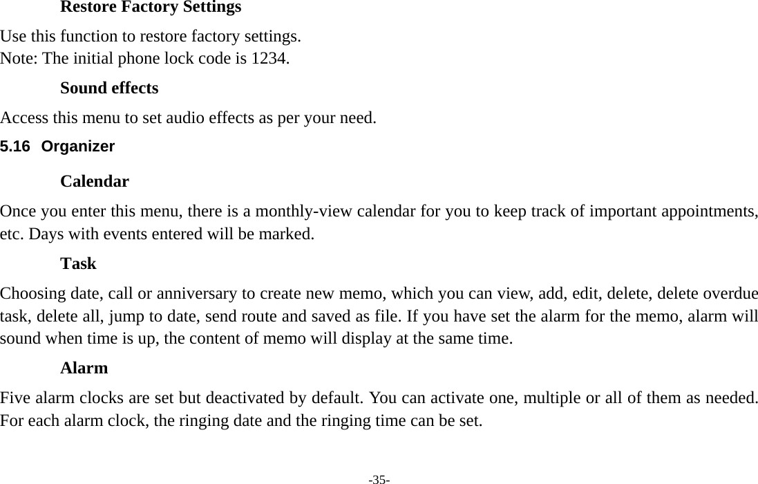  -35- Restore Factory Settings Use this function to restore factory settings. Note: The initial phone lock code is 1234.   Sound effects Access this menu to set audio effects as per your need.               5.16 Organizer Calendar Once you enter this menu, there is a monthly-view calendar for you to keep track of important appointments, etc. Days with events entered will be marked. Task  Choosing date, call or anniversary to create new memo, which you can view, add, edit, delete, delete overdue task, delete all, jump to date, send route and saved as file. If you have set the alarm for the memo, alarm will sound when time is up, the content of memo will display at the same time. Alarm  Five alarm clocks are set but deactivated by default. You can activate one, multiple or all of them as needed. For each alarm clock, the ringing date and the ringing time can be set.   