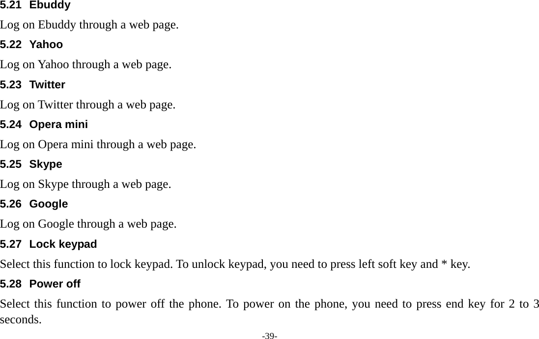  -39- 5.21 Ebuddy Log on Ebuddy through a web page. 5.22 Yahoo Log on Yahoo through a web page. 5.23 Twitter Log on Twitter through a web page. 5.24 Opera mini Log on Opera mini through a web page. 5.25 Skype Log on Skype through a web page. 5.26 Google Log on Google through a web page. 5.27 Lock keypad Select this function to lock keypad. To unlock keypad, you need to press left soft key and * key. 5.28 Power off Select this function to power off the phone. To power on the phone, you need to press end key for 2 to 3 seconds. 