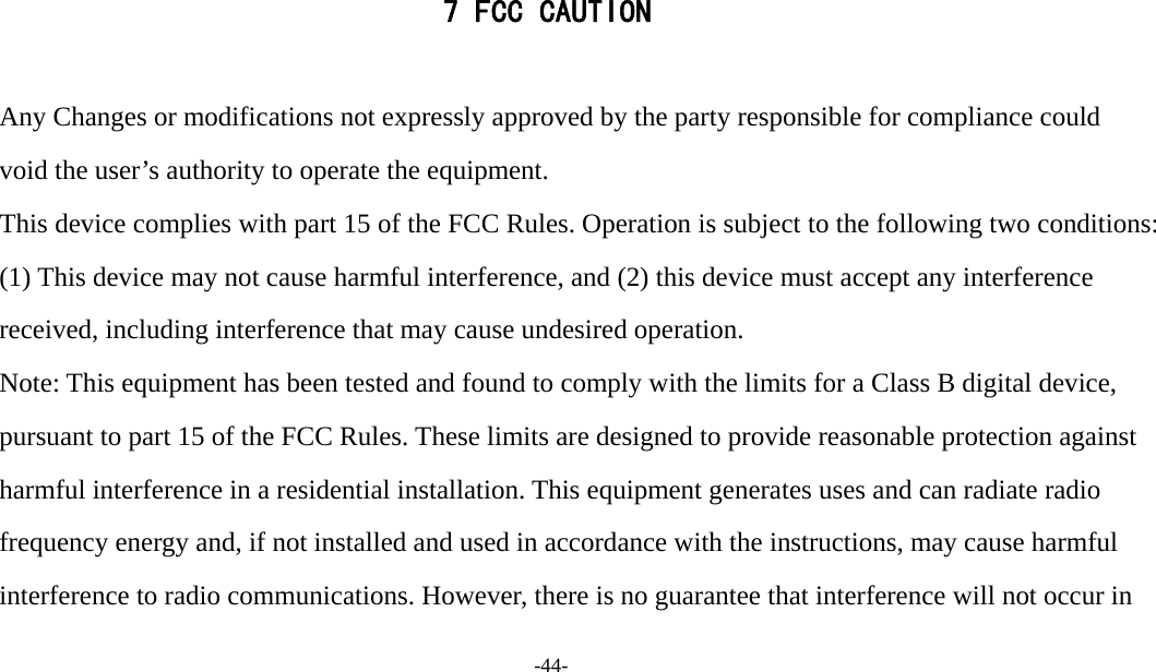  -44-  7 FCC CAUTION  　 Any Changes or modifications not expressly approved by the party responsible for compliance could void the user’s authority to operate the equipment.   　 This device complies with part 15 of the FCC Rules. Operation is subject to the following two conditions: (1) This device may not cause harmful interference, and (2) this device must accept any interference received, including interference that may cause undesired operation.   　 Note: This equipment has been tested and found to comply with the limits for a Class B digital device, pursuant to part 15 of the FCC Rules. These limits are designed to provide reasonable protection against harmful interference in a residential installation. This equipment generates uses and can radiate radio frequency energy and, if not installed and used in accordance with the instructions, may cause harmful interference to radio communications. However, there is no guarantee that interference will not occur in 