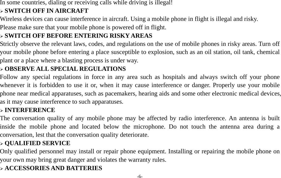  -6- In some countries, dialing or receiving calls while driving is illegal! ¾ SWITCH OFF IN AIRCRAFT Wireless devices can cause interference in aircraft. Using a mobile phone in flight is illegal and risky.     Please make sure that your mobile phone is powered off in flight. ¾ SWITCH OFF BEFORE ENTERING RISKY AREAS Strictly observe the relevant laws, codes, and regulations on the use of mobile phones in risky areas. Turn off your mobile phone before entering a place susceptible to explosion, such as an oil station, oil tank, chemical plant or a place where a blasting process is under way. ¾ OBSERVE ALL SPECIAL REGULATIONS Follow any special regulations in force in any area such as hospitals and always switch off your phone whenever it is forbidden to use it or, when it may cause interference or danger. Properly use your mobile phone near medical apparatuses, such as pacemakers, hearing aids and some other electronic medical devices, as it may cause interference to such apparatuses. ¾ INTERFERENCE The conversation quality of any mobile phone may be affected by radio interference. An antenna is built inside the mobile phone and located below the microphone. Do not touch the antenna area during a conversation, lest that the conversation quality deteriorate. ¾ QUALIFIED SERVICE Only qualified personnel may install or repair phone equipment. Installing or repairing the mobile phone on your own may bring great danger and violates the warranty rules. ¾ ACCESSORIES AND BATTERIES 