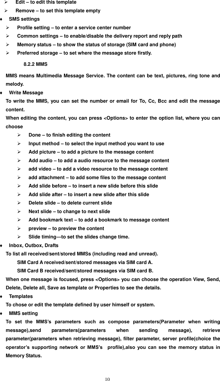   10  Edit – to edit this template  Remove – to set this template empty  SMS settings  Profile setting – to enter a service center number  Common settings – to enable/disable the delivery report and reply path    Memory status – to show the status of storage (SIM card and phone)  Preferred storage – to set where the message store firstly. 8.2.2 MMS MMS means Multimedia Message Service. The content can be text, pictures, ring tone and melody.  Write Message To write the MMS, you can set the number or email for To, Cc, Bcc and edit the message content.   When editing the content, you can press &lt;Options&gt; to enter the option list, where you can choose  Done – to finish editing the content  Input method – to select the input method you want to use  Add picture – to add a picture to the message content  Add audio – to add a audio resource to the message content  add video – to add a video resource to the message content  add attachment – to add some files to the message content  Add slide before – to insert a new slide before this slide  Add slide after – to insert a new slide after this slide  Delete slide – to delete current slide    Next slide – to change to next slide  Add bookmark text – to add a bookmark to message content  preview – to preview the content  Slide timing—to set the slides change time.  Inbox, Outbox, Drafts To list all received/sent/stored MMSs (including read and unread). SIM Card A received/sent/stored messages via SIM card A. SIM Card B received/sent/stored messages via SIM card B. When one message is focused, press &lt;Options&gt; you can choose the operation View, Send, Delete, Delete all, Save as template or Properties to see the details.  Templates To chose or edit the template defined by user himself or system.  MMS setting To  set  the  MMS’s  parameters  such  as  compose  parameters(Parameter  when  writing message),send  parameters(parameters  when  sending  message),  retrieve parameter(parameters when retrieving message), filter parameter, server profile(choice the operator’s  supporting  network  or  MMS’s    profile),also  you  can  see  the  memory  status  in Memory Status. 